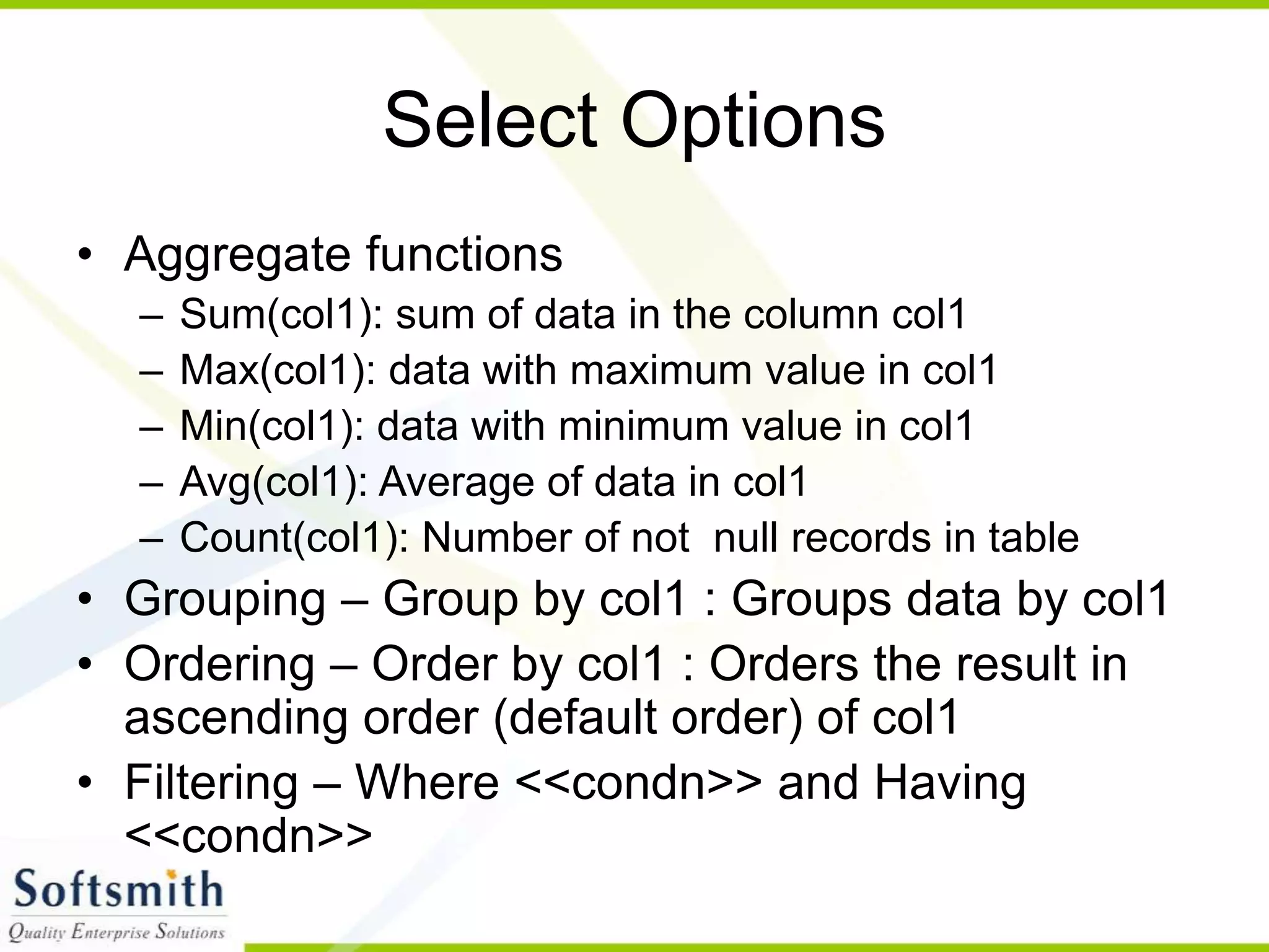 Select Options • Aggregate functions – Sum(col1): sum of data in the column col1 – Max(col1): data with maximum value in col1 – Min(col1): data with minimum value in col1 – Avg(col1): Average of data in col1 – Count(col1): Number of not null records in table • Grouping – Group by col1 : Groups data by col1 • Ordering – Order by col1 : Orders the result in ascending order (default order) of col1 • Filtering – Where <<condn>> and Having <<condn>> 