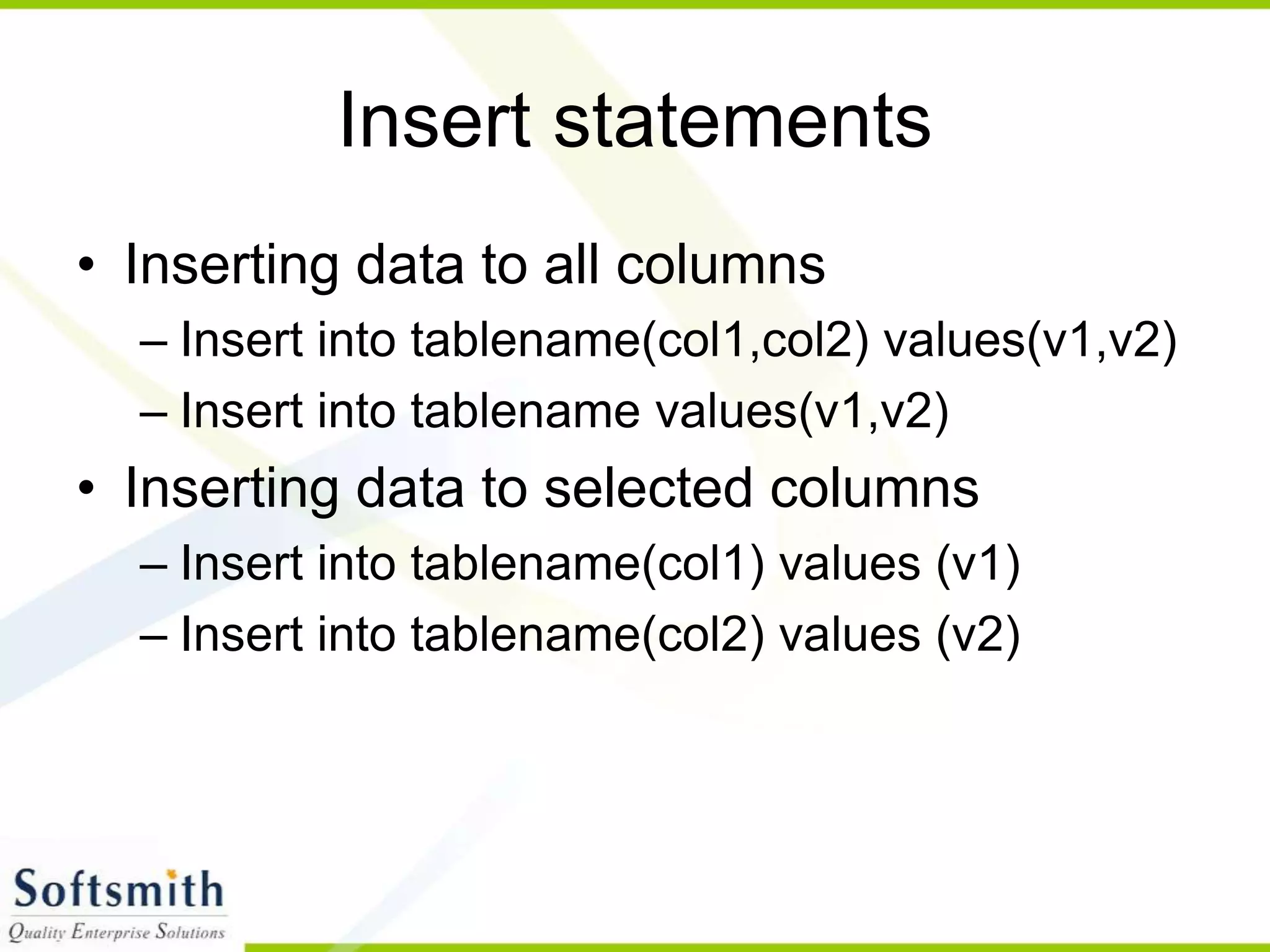 Insert statements • Inserting data to all columns – Insert into tablename(col1,col2) values(v1,v2) – Insert into tablename values(v1,v2) • Inserting data to selected columns – Insert into tablename(col1) values (v1) – Insert into tablename(col2) values (v2) 