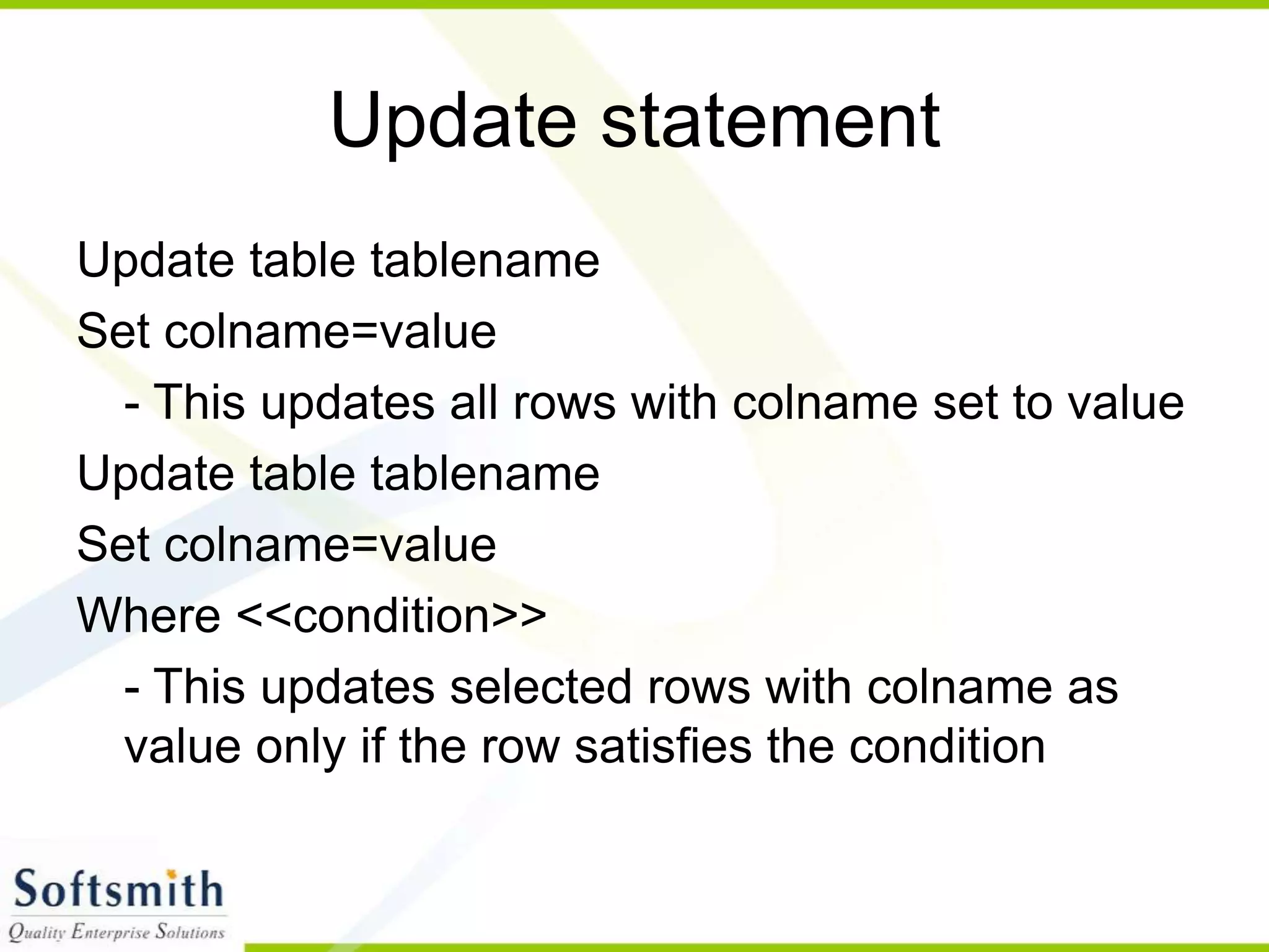 Update statement Update table tablename Set colname=value - This updates all rows with colname set to value Update table tablename Set colname=value Where <<condition>> - This updates selected rows with colname as value only if the row satisfies the condition 