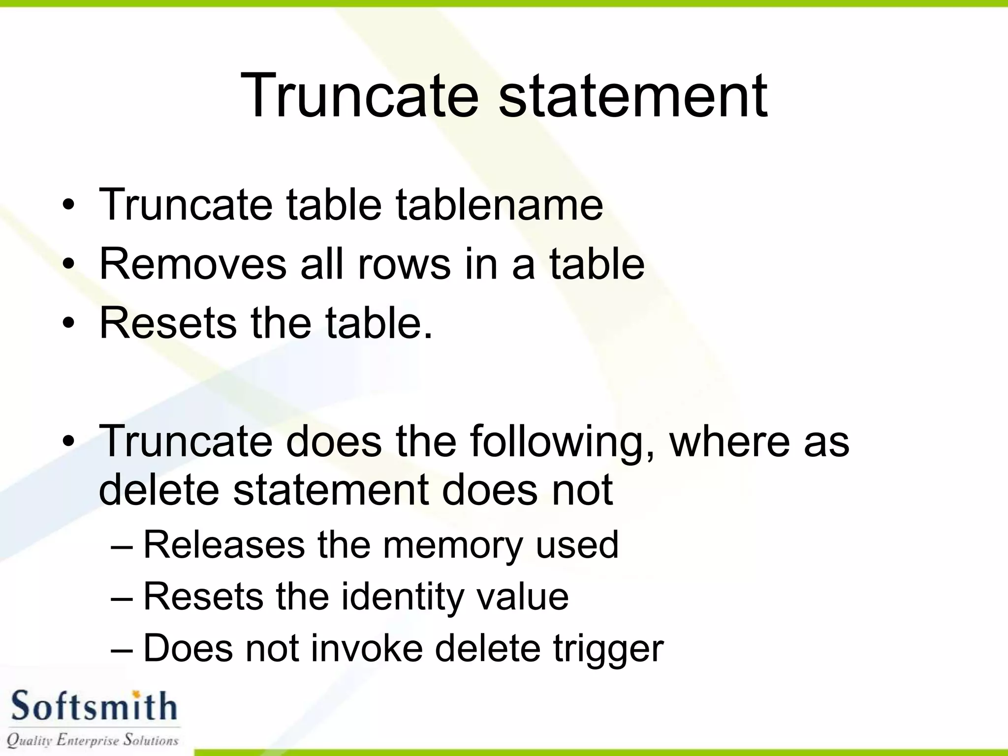 Truncate statement • Truncate table tablename • Removes all rows in a table • Resets the table. • Truncate does the following, where as delete statement does not – Releases the memory used – Resets the identity value – Does not invoke delete trigger 