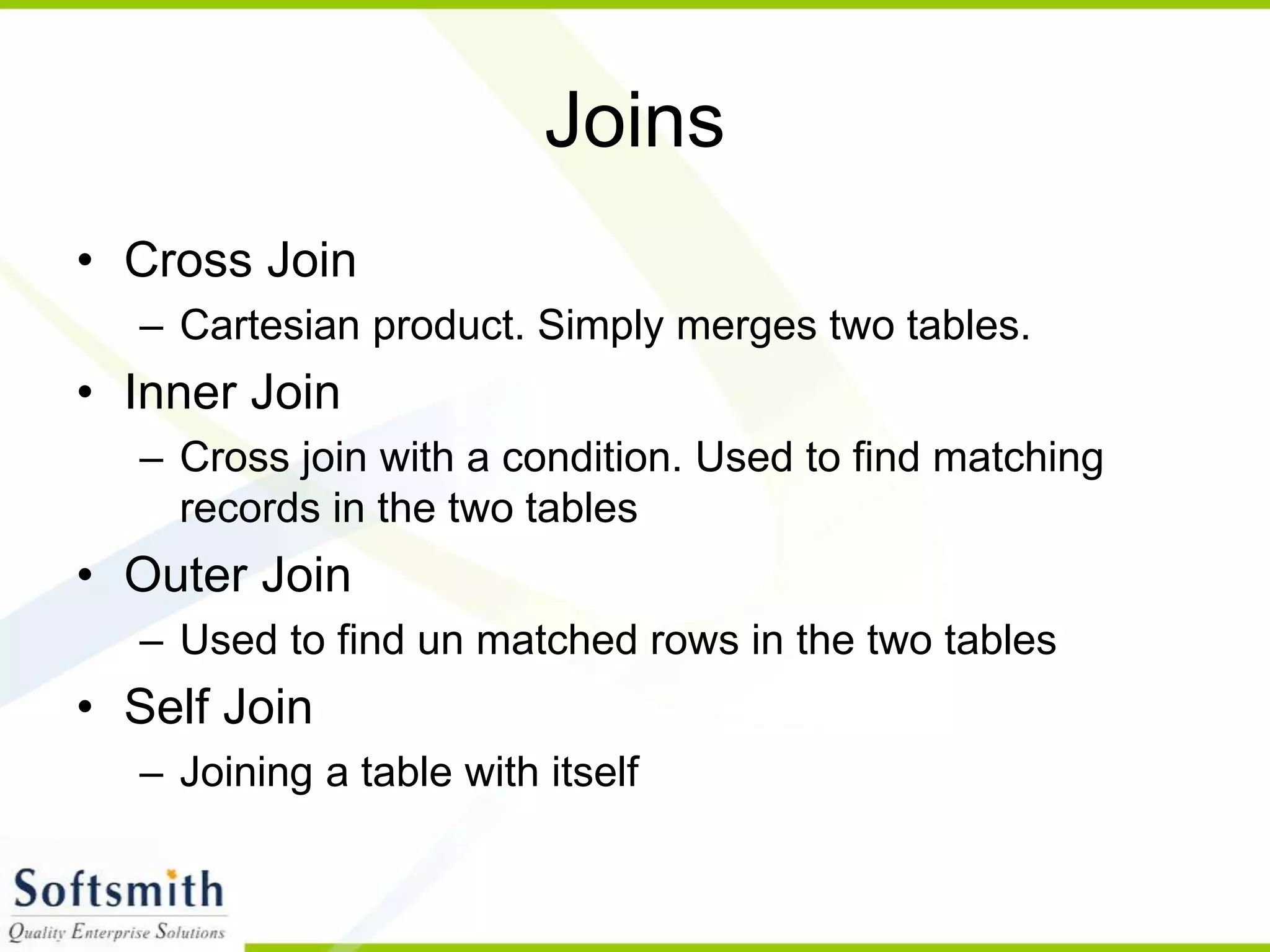 Joins • Cross Join – Cartesian product. Simply merges two tables. • Inner Join – Cross join with a condition. Used to find matching records in the two tables • Outer Join – Used to find un matched rows in the two tables • Self Join – Joining a table with itself 