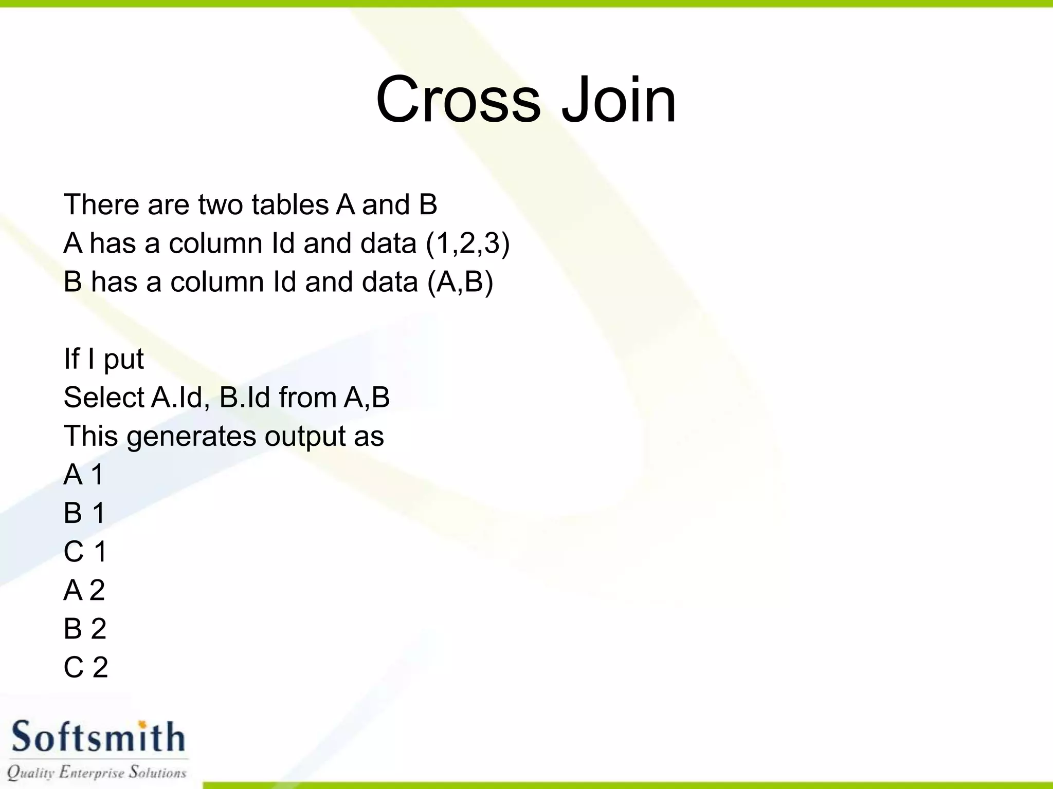 Cross Join There are two tables A and B A has a column Id and data (1,2,3) B has a column Id and data (A,B) If I put Select A.Id, B.Id from A,B This generates output as A 1 B 1 C 1 A 2 B 2 C 2 