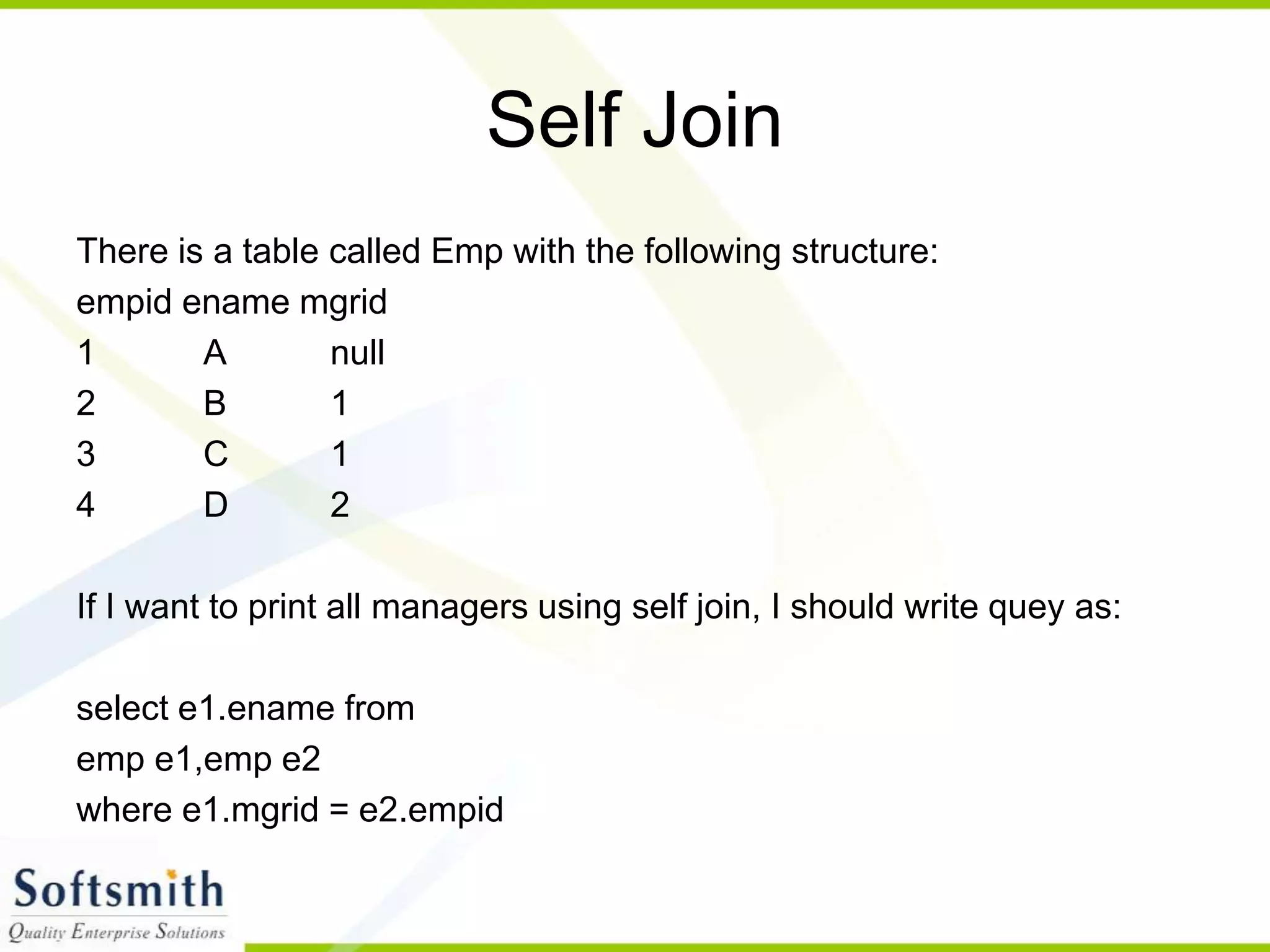 Self Join There is a table called Emp with the following structure: empid ename mgrid 1 A null 2 B 1 3 C 1 4 D 2 If I want to print all managers using self join, I should write quey as: select e1.ename from emp e1,emp e2 where e1.mgrid = e2.empid 