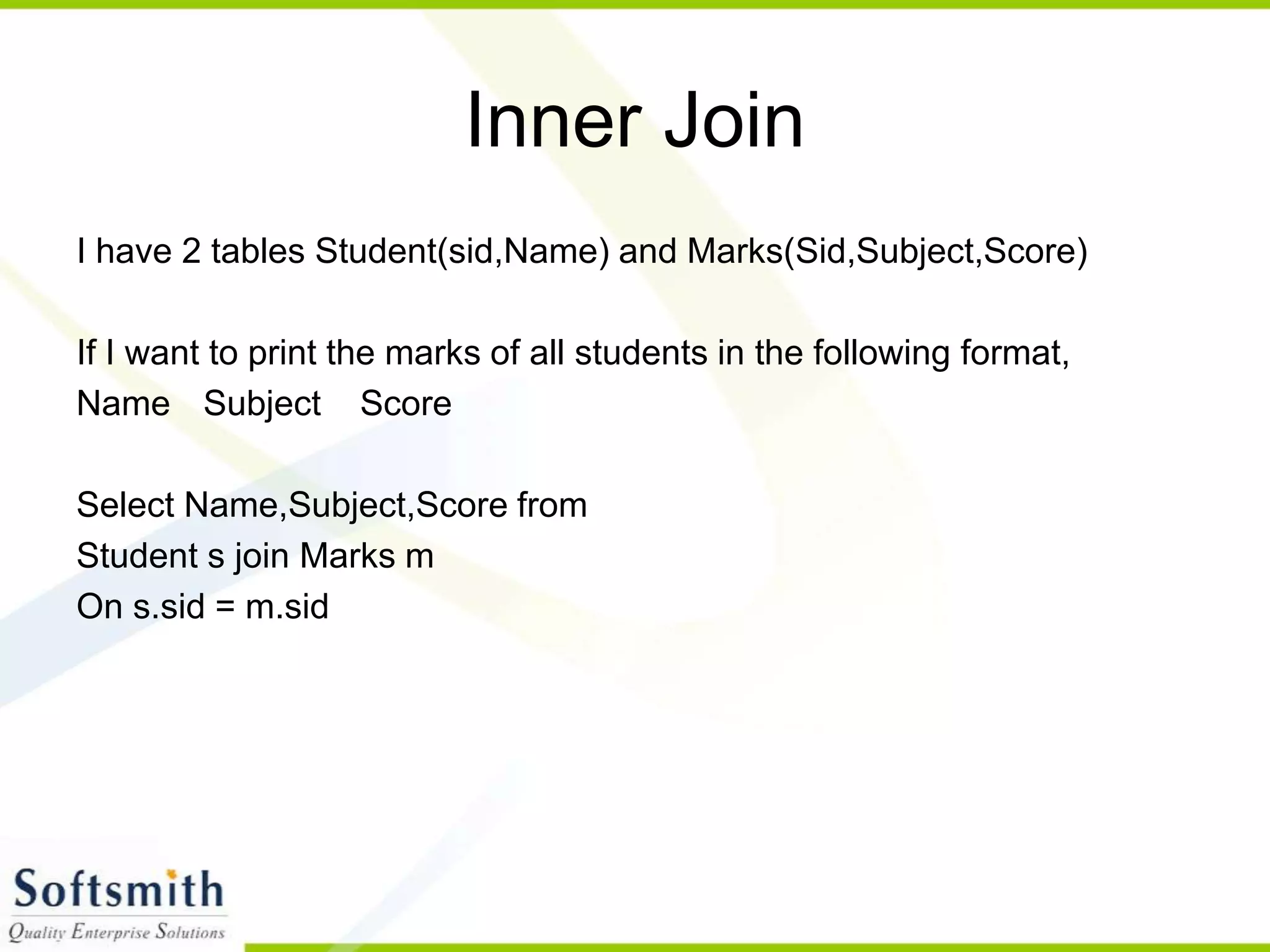 Inner Join I have 2 tables Student(sid,Name) and Marks(Sid,Subject,Score) If I want to print the marks of all students in the following format, Name Subject Score Select Name,Subject,Score from Student s join Marks m On s.sid = m.sid 