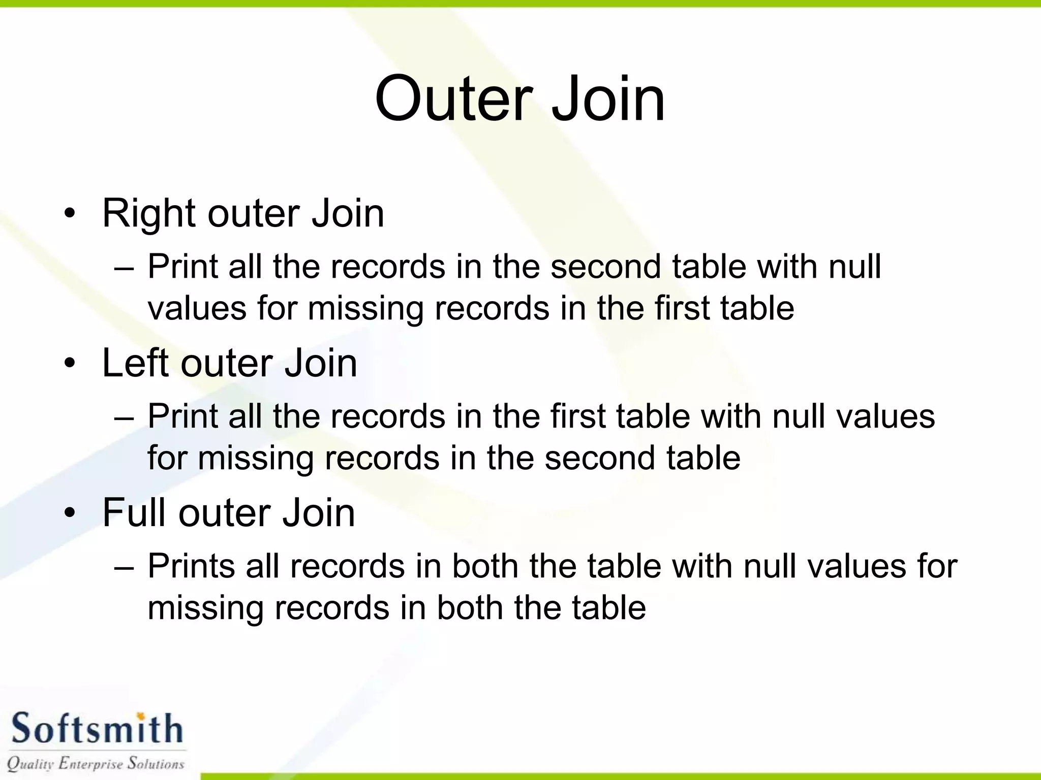 Outer Join • Right outer Join – Print all the records in the second table with null values for missing records in the first table • Left outer Join – Print all the records in the first table with null values for missing records in the second table • Full outer Join – Prints all records in both the table with null values for missing records in both the table 