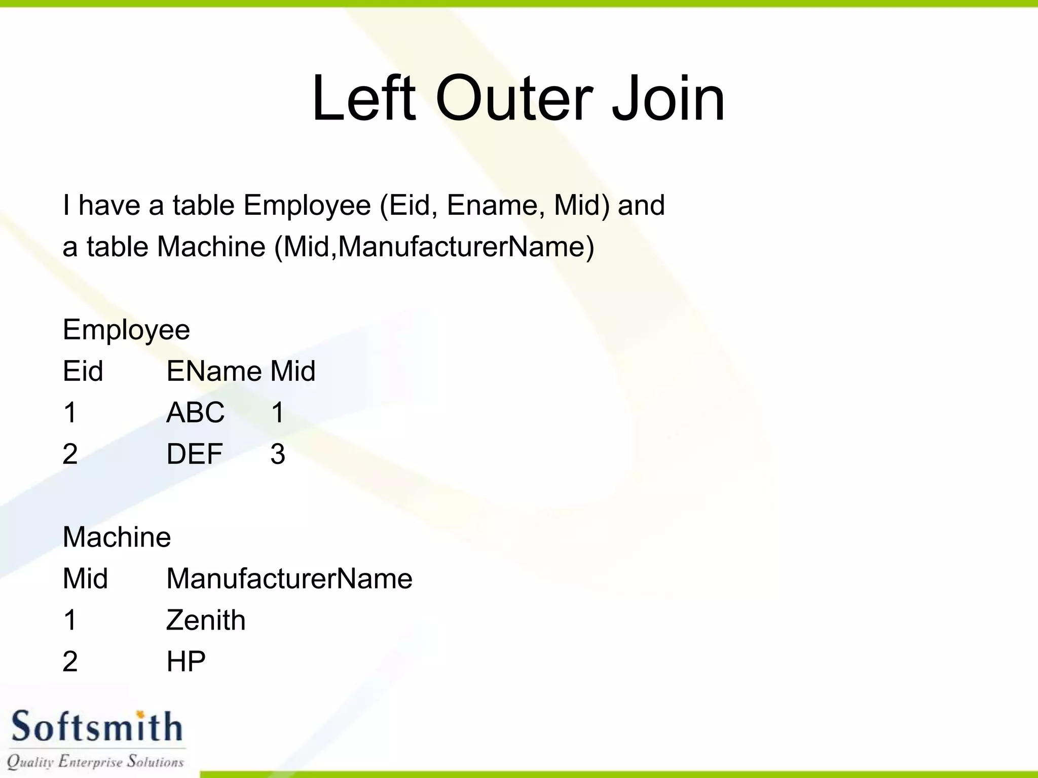 Left Outer Join I have a table Employee (Eid, Ename, Mid) and a table Machine (Mid,ManufacturerName) Employee Eid EName Mid 1 ABC 1 2 DEF 3 Machine Mid ManufacturerName 1 Zenith 2 HP 