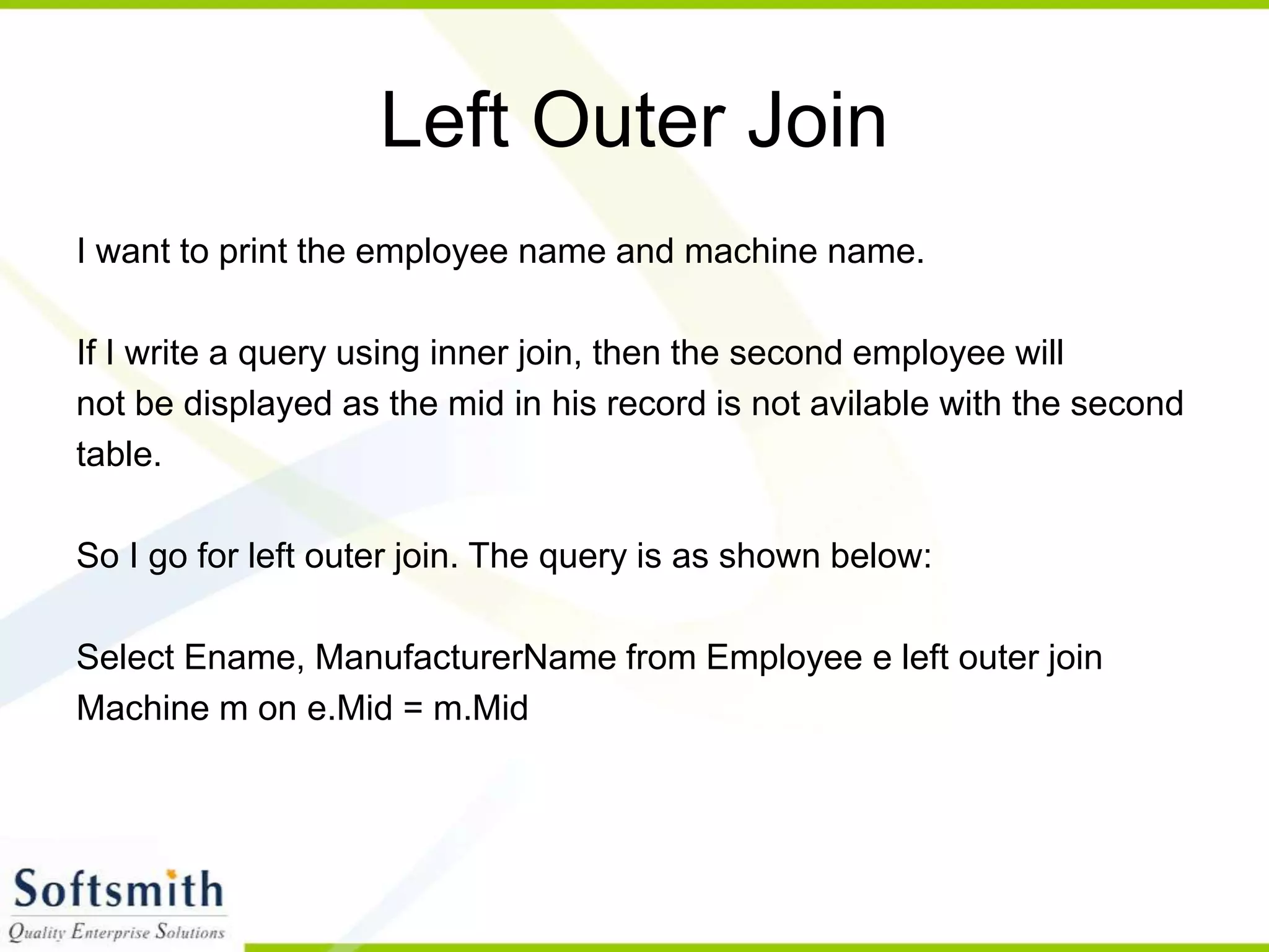 Left Outer Join I want to print the employee name and machine name. If I write a query using inner join, then the second employee will not be displayed as the mid in his record is not avilable with the second table. So I go for left outer join. The query is as shown below: Select Ename, ManufacturerName from Employee e left outer join Machine m on e.Mid = m.Mid 