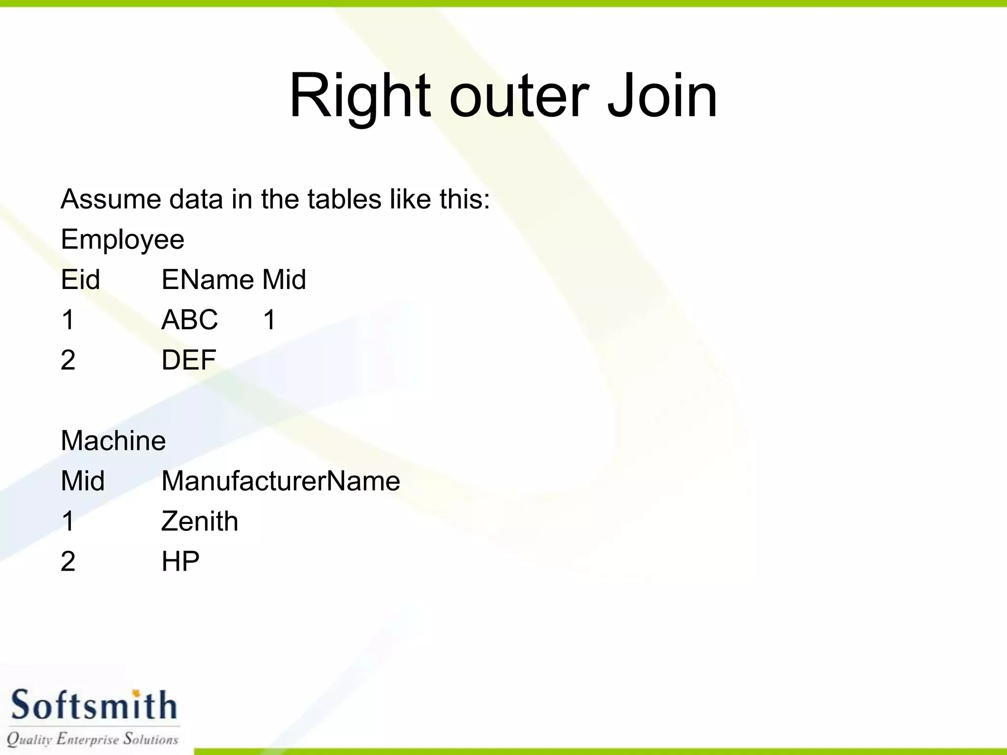 Right outer Join Assume data in the tables like this: Employee Eid EName Mid 1 ABC 1 2 DEF Machine Mid ManufacturerName 1 Zenith 2 HP 