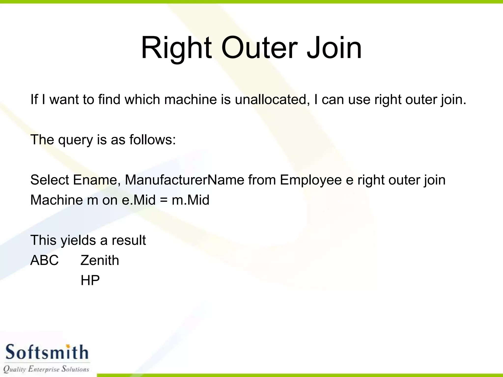 Right Outer Join If I want to find which machine is unallocated, I can use right outer join. The query is as follows: Select Ename, ManufacturerName from Employee e right outer join Machine m on e.Mid = m.Mid This yields a result ABC Zenith HP 