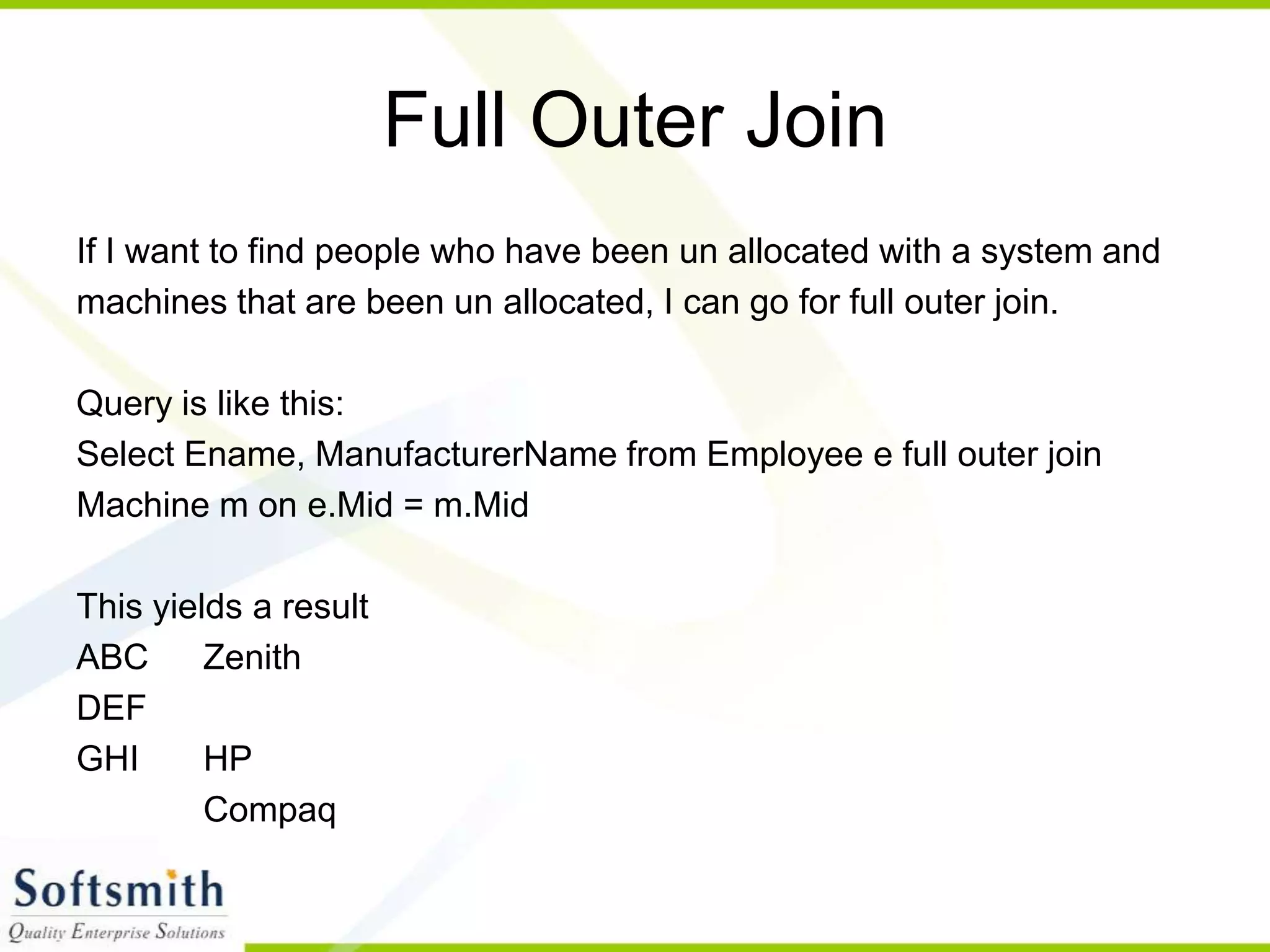 Full Outer Join If I want to find people who have been un allocated with a system and machines that are been un allocated, I can go for full outer join. Query is like this: Select Ename, ManufacturerName from Employee e full outer join Machine m on e.Mid = m.Mid This yields a result ABC Zenith DEF GHI HP Compaq 
