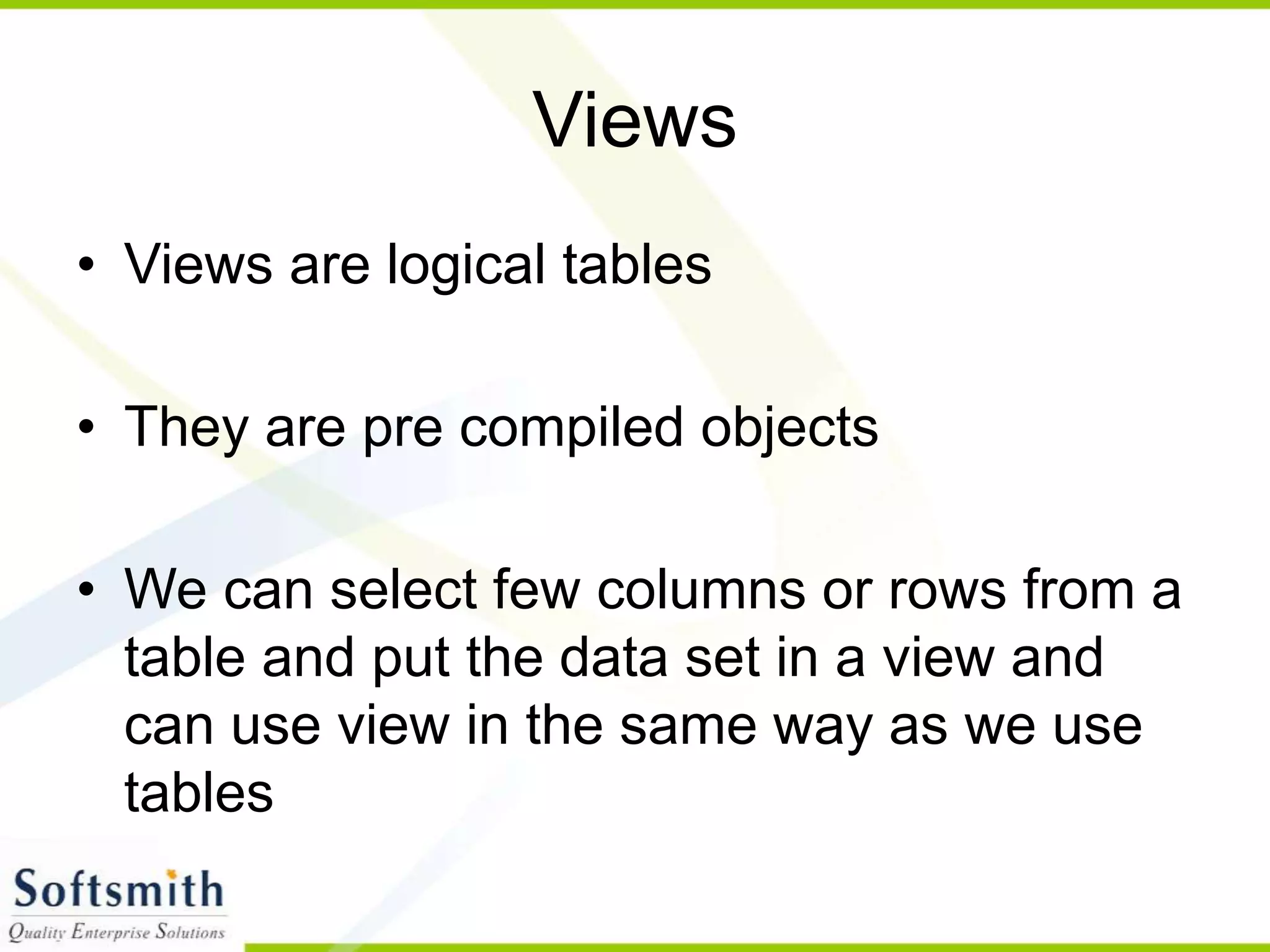 Views • Views are logical tables • They are pre compiled objects • We can select few columns or rows from a table and put the data set in a view and can use view in the same way as we use tables 