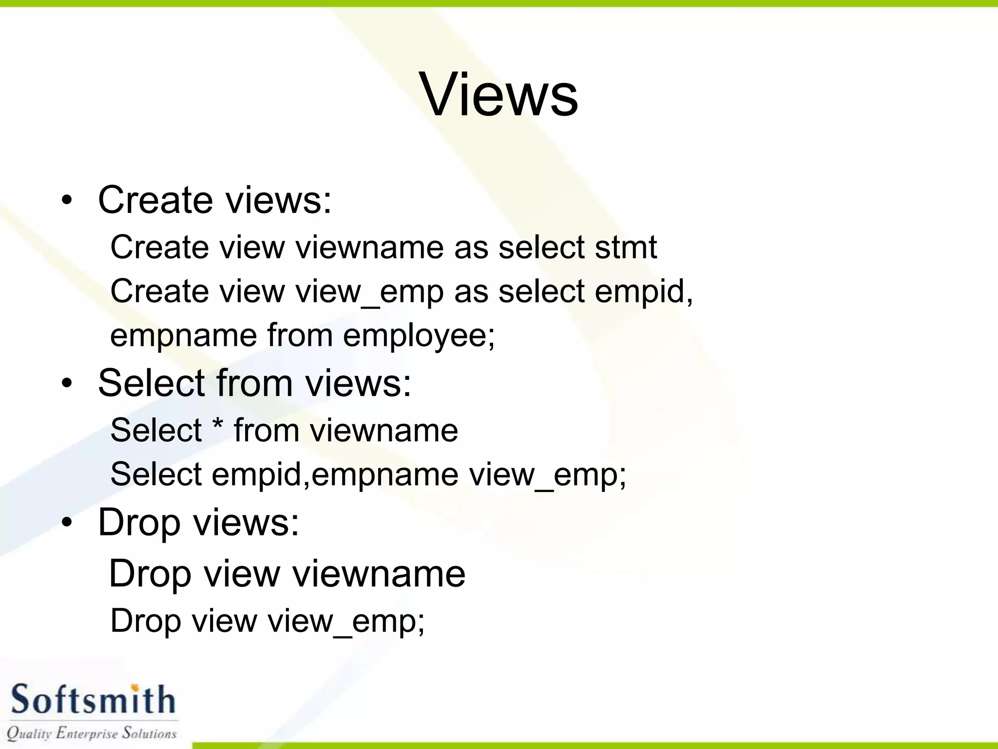 Views • Create views: Create view viewname as select stmt Create view view_emp as select empid, empname from employee; • Select from views: Select * from viewname Select empid,empname view_emp; • Drop views: Drop view viewname Drop view view_emp; 