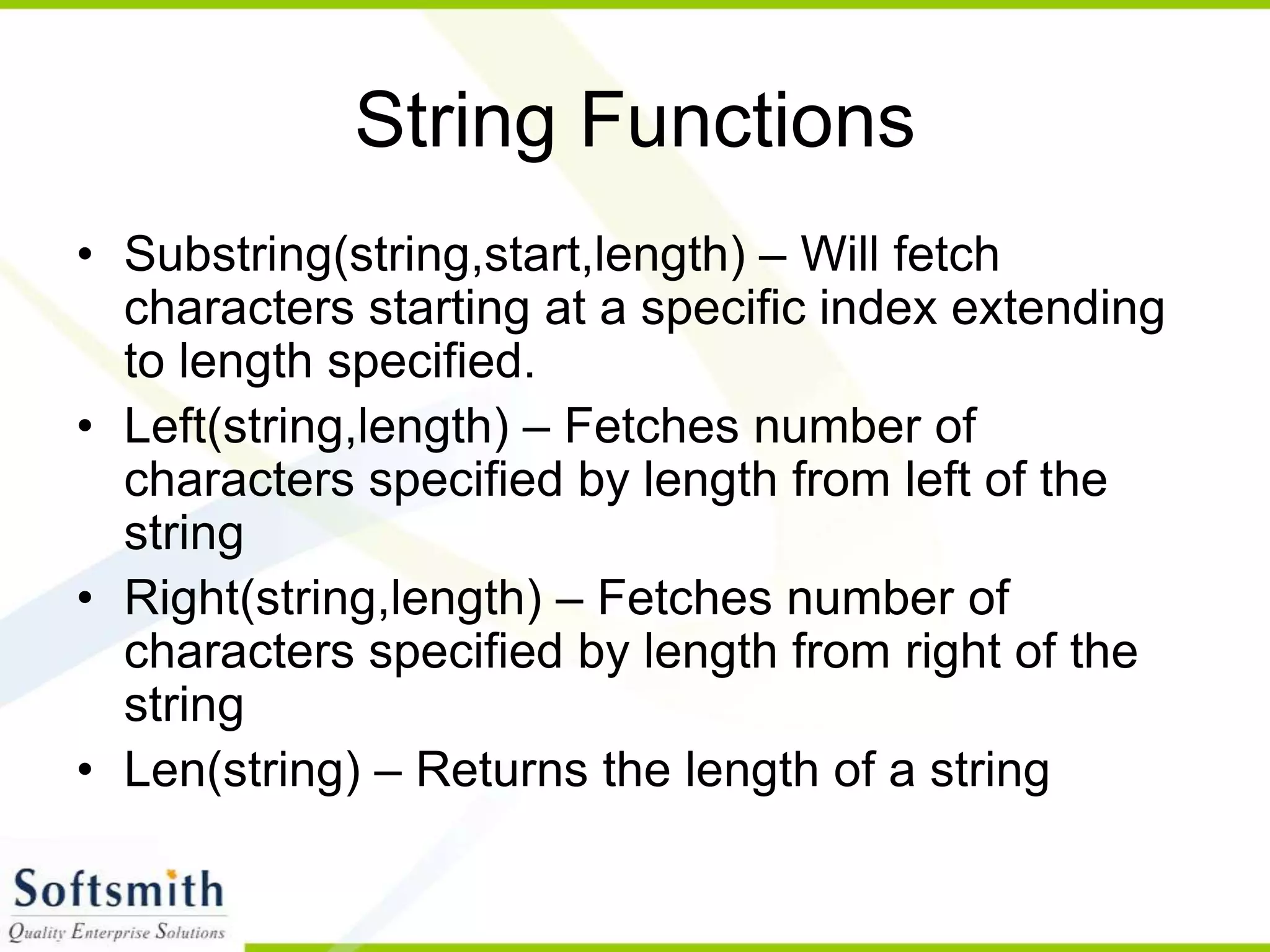 String Functions • Substring(string,start,length) – Will fetch characters starting at a specific index extending to length specified. • Left(string,length) – Fetches number of characters specified by length from left of the string • Right(string,length) – Fetches number of characters specified by length from right of the string • Len(string) – Returns the length of a string 