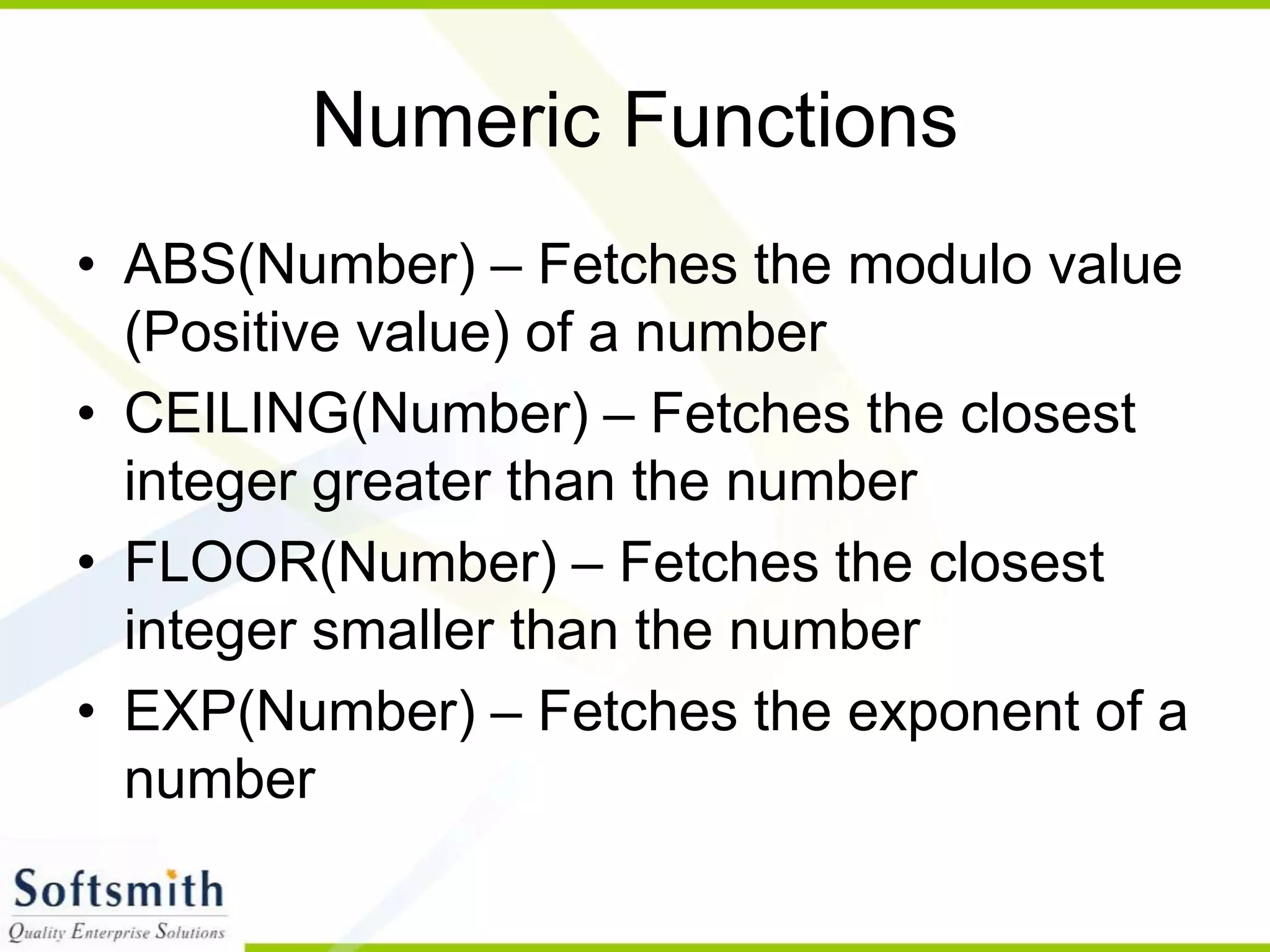 Numeric Functions • ABS(Number) – Fetches the modulo value (Positive value) of a number • CEILING(Number) – Fetches the closest integer greater than the number • FLOOR(Number) – Fetches the closest integer smaller than the number • EXP(Number) – Fetches the exponent of a number 