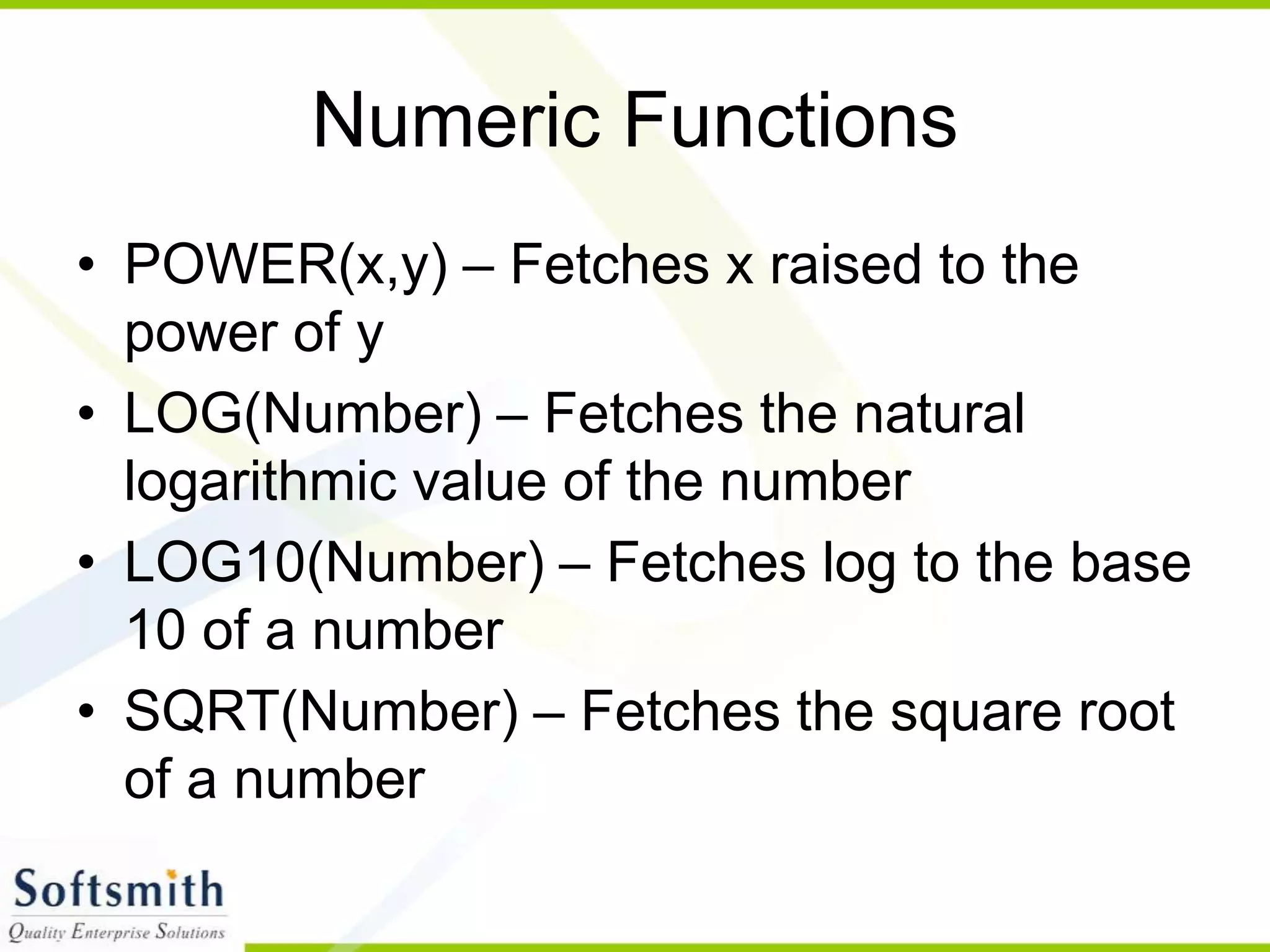 Numeric Functions • POWER(x,y) – Fetches x raised to the power of y • LOG(Number) – Fetches the natural logarithmic value of the number • LOG10(Number) – Fetches log to the base 10 of a number • SQRT(Number) – Fetches the square root of a number 