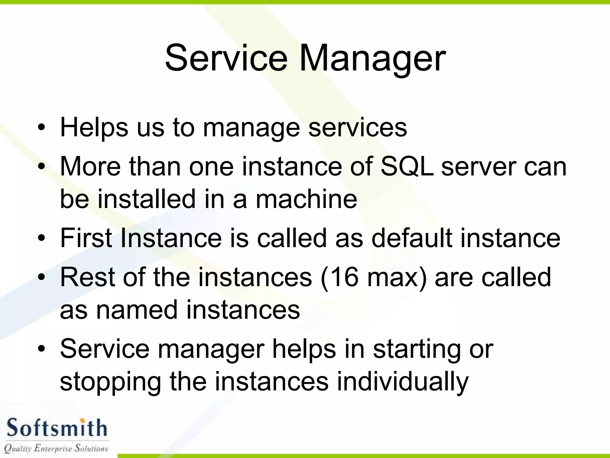Service Manager • Helps us to manage services • More than one instance of SQL server can be installed in a machine • First Instance is called as default instance • Rest of the instances (16 max) are called as named instances • Service manager helps in starting or stopping the instances individually 