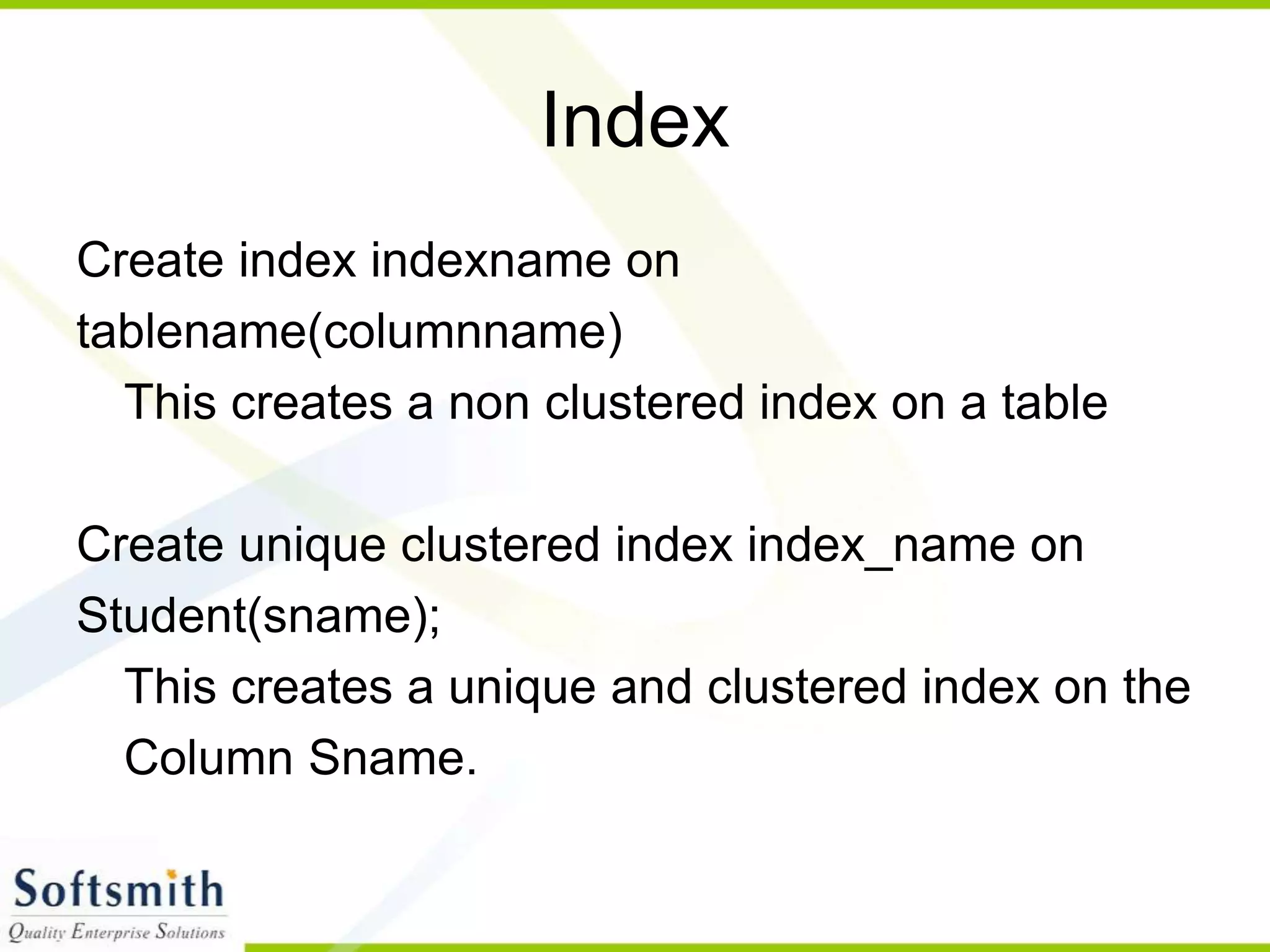 Index Create index indexname on tablename(columnname) This creates a non clustered index on a table Create unique clustered index index_name on Student(sname); This creates a unique and clustered index on the Column Sname. 