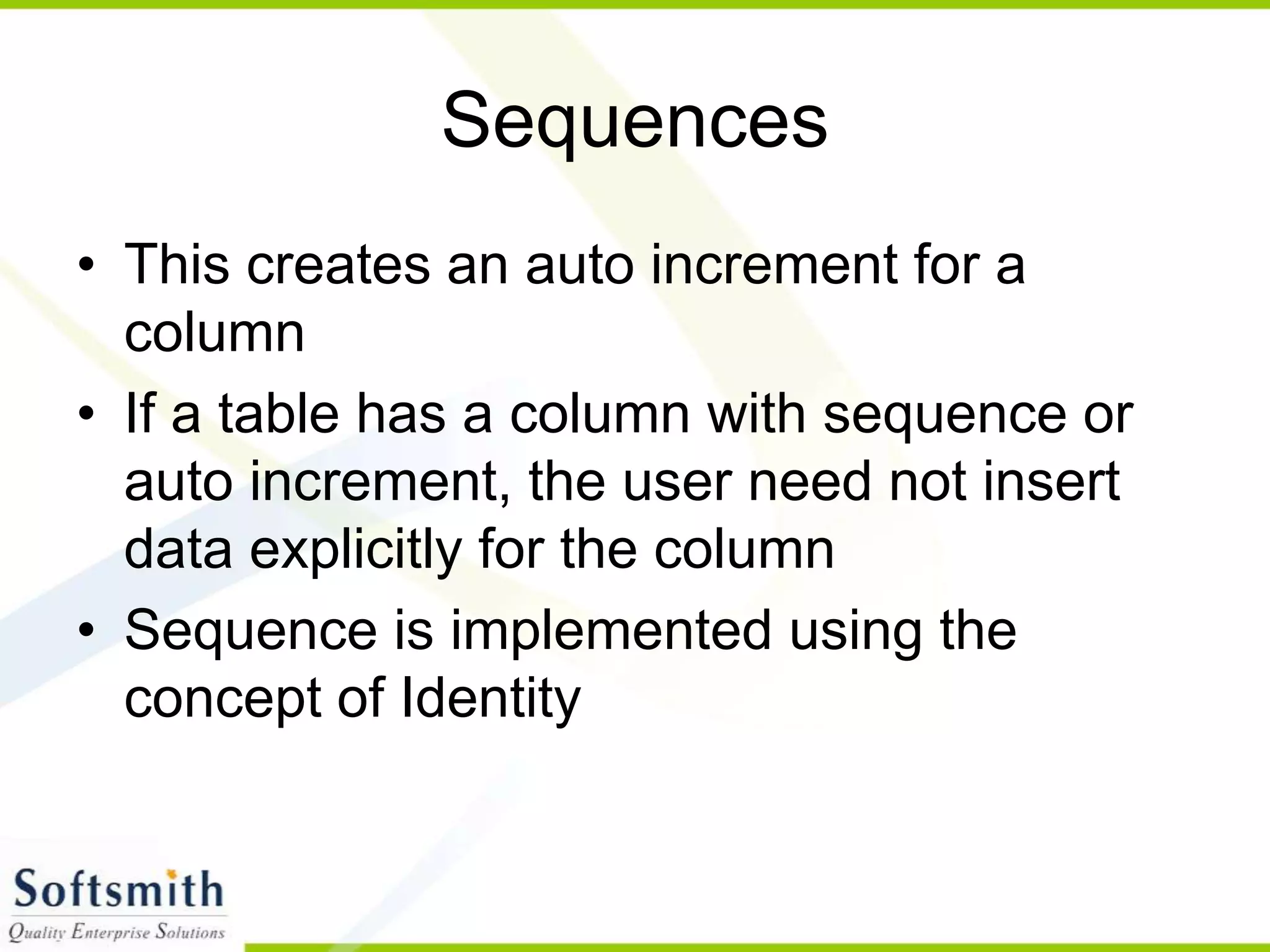 Sequences • This creates an auto increment for a column • If a table has a column with sequence or auto increment, the user need not insert data explicitly for the column • Sequence is implemented using the concept of Identity 