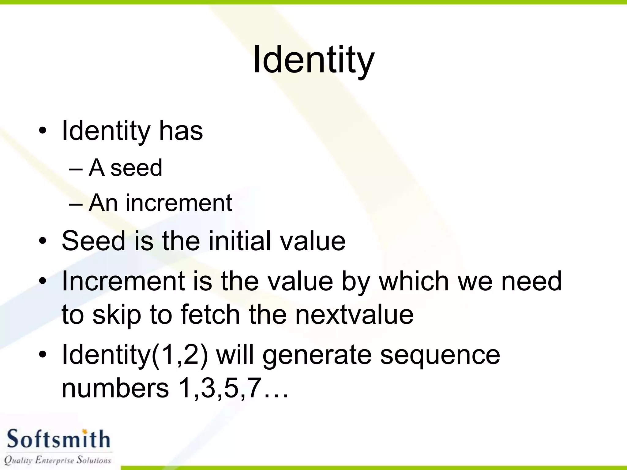 Identity • Identity has – A seed – An increment • Seed is the initial value • Increment is the value by which we need to skip to fetch the nextvalue • Identity(1,2) will generate sequence numbers 1,3,5,7… 
