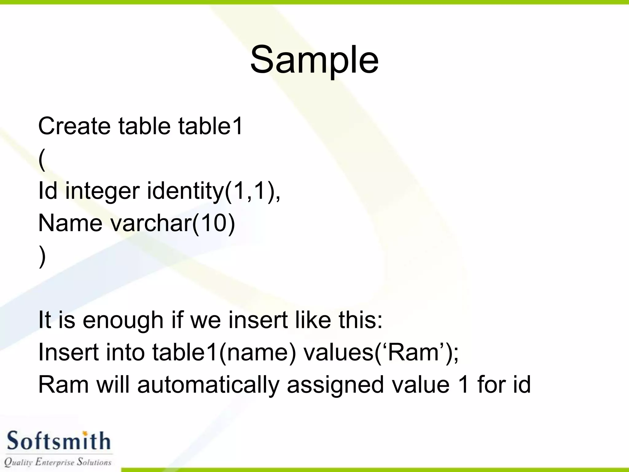 Sample Create table table1 ( Id integer identity(1,1), Name varchar(10) ) It is enough if we insert like this: Insert into table1(name) values(‘Ram’); Ram will automatically assigned value 1 for id 
