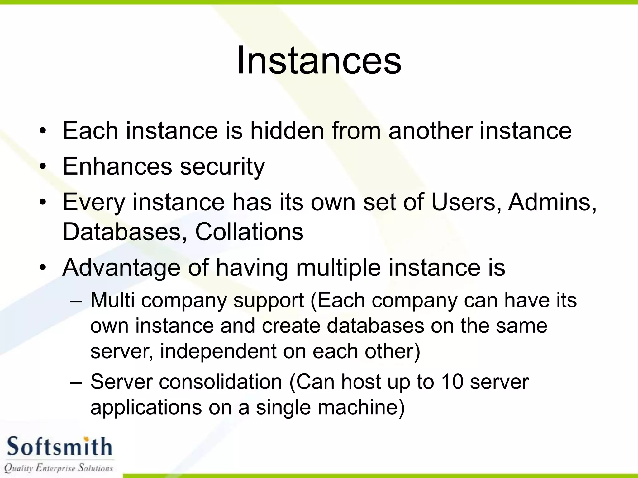Instances • Each instance is hidden from another instance • Enhances security • Every instance has its own set of Users, Admins, Databases, Collations • Advantage of having multiple instance is – Multi company support (Each company can have its own instance and create databases on the same server, independent on each other) – Server consolidation (Can host up to 10 server applications on a single machine) 