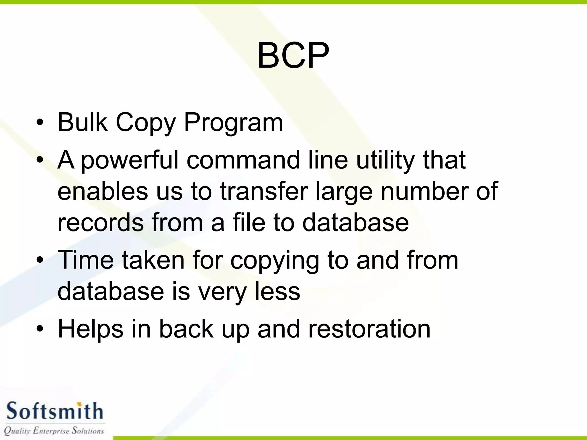 BCP • Bulk Copy Program • A powerful command line utility that enables us to transfer large number of records from a file to database • Time taken for copying to and from database is very less • Helps in back up and restoration 