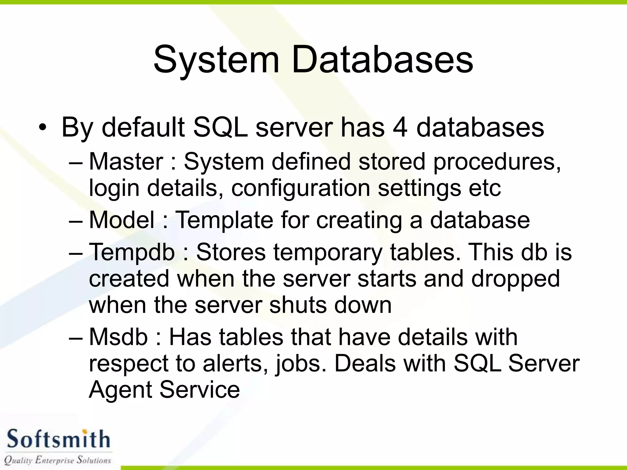 System Databases • By default SQL server has 4 databases – Master : System defined stored procedures, login details, configuration settings etc – Model : Template for creating a database – Tempdb : Stores temporary tables. This db is created when the server starts and dropped when the server shuts down – Msdb : Has tables that have details with respect to alerts, jobs. Deals with SQL Server Agent Service 