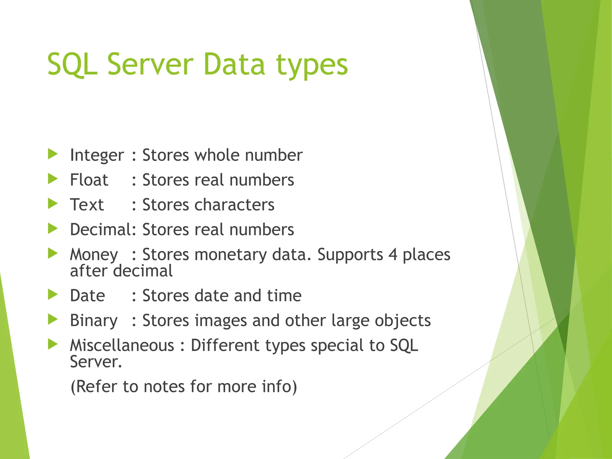 SQL Server Data types
 Integer : Stores whole number
 Float : Stores real numbers
 Text : Stores characters
 Decimal: Stores real numbers
 Money : Stores monetary data. Supports 4 places
after decimal
 Date : Stores date and time
 Binary : Stores images and other large objects
 Miscellaneous : Different types special to SQL
Server.
(Refer to notes for more info)
 