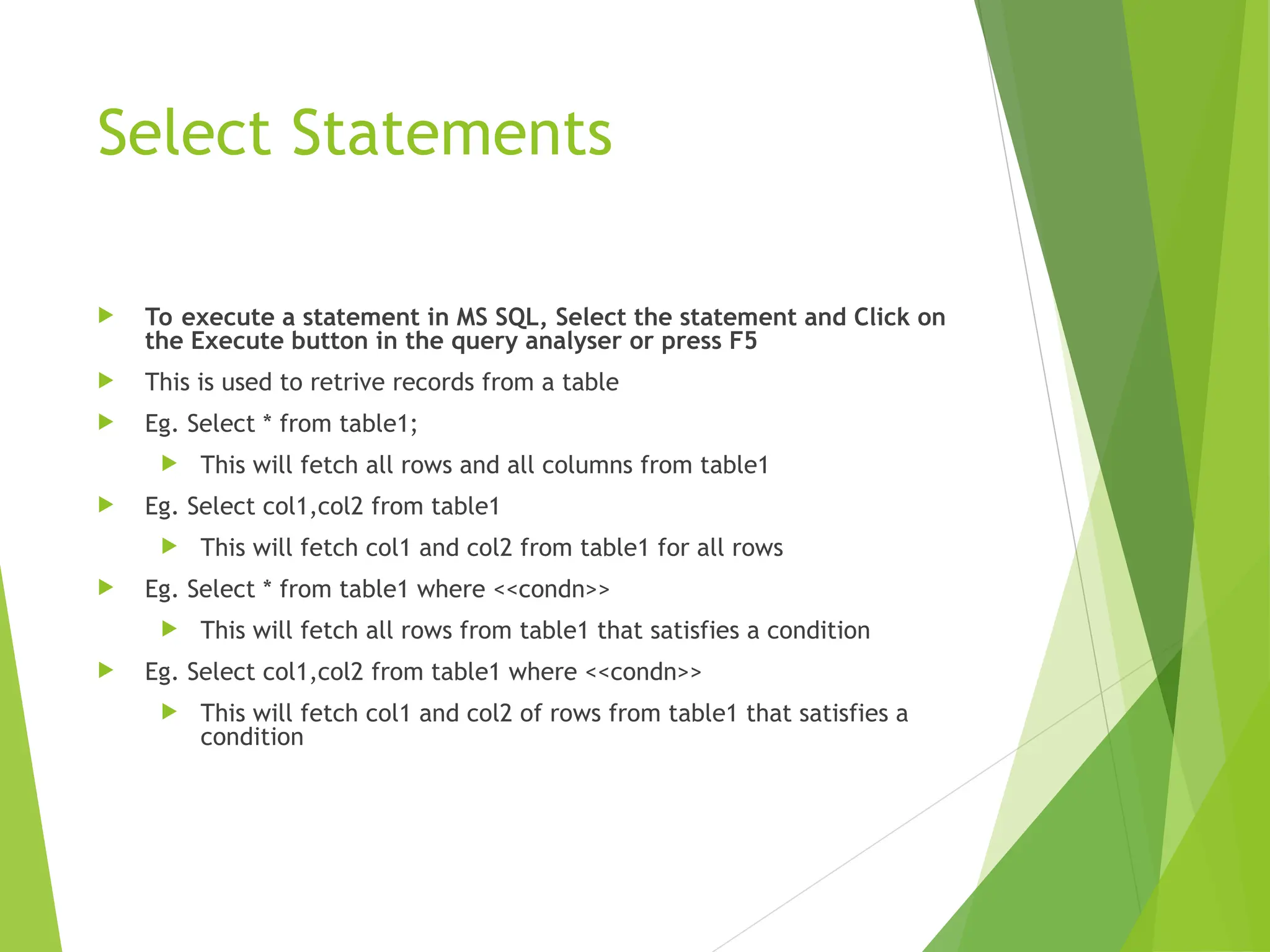 Select Statements
 To execute a statement in MS SQL, Select the statement and Click on
the Execute button in the query analyser or press F5
 This is used to retrive records from a table
 Eg. Select * from table1;
 This will fetch all rows and all columns from table1
 Eg. Select col1,col2 from table1
 This will fetch col1 and col2 from table1 for all rows
 Eg. Select * from table1 where <<condn>>
 This will fetch all rows from table1 that satisfies a condition
 Eg. Select col1,col2 from table1 where <<condn>>
 This will fetch col1 and col2 of rows from table1 that satisfies a
condition
 