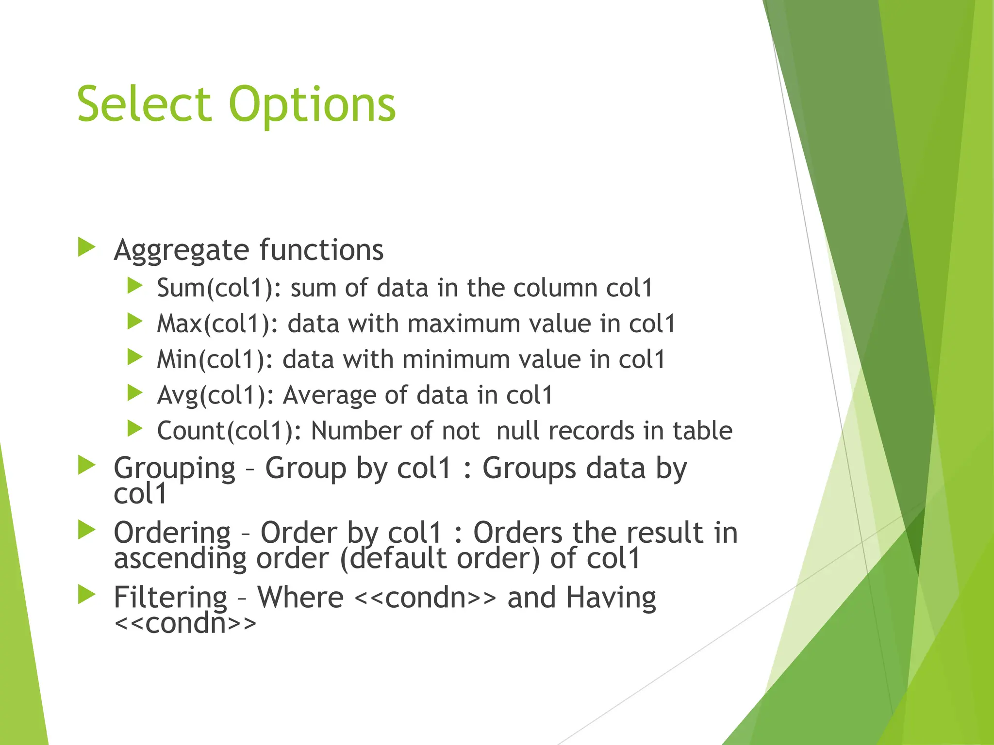 Select Options
 Aggregate functions
 Sum(col1): sum of data in the column col1
 Max(col1): data with maximum value in col1
 Min(col1): data with minimum value in col1
 Avg(col1): Average of data in col1
 Count(col1): Number of not null records in table
 Grouping – Group by col1 : Groups data by
col1
 Ordering – Order by col1 : Orders the result in
ascending order (default order) of col1
 Filtering – Where <<condn>> and Having
<<condn>>
 
