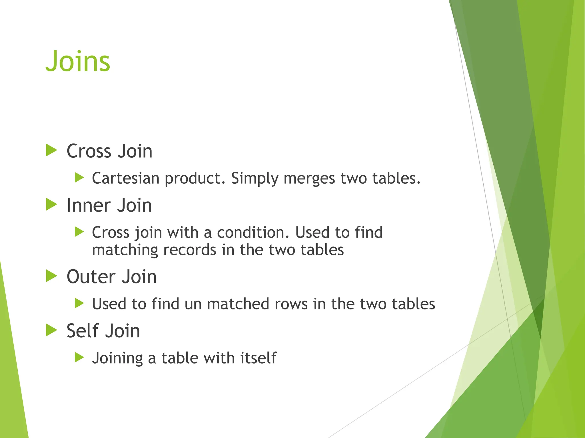 Joins
 Cross Join
 Cartesian product. Simply merges two tables.
 Inner Join
 Cross join with a condition. Used to find
matching records in the two tables
 Outer Join
 Used to find un matched rows in the two tables
 Self Join
 Joining a table with itself
 