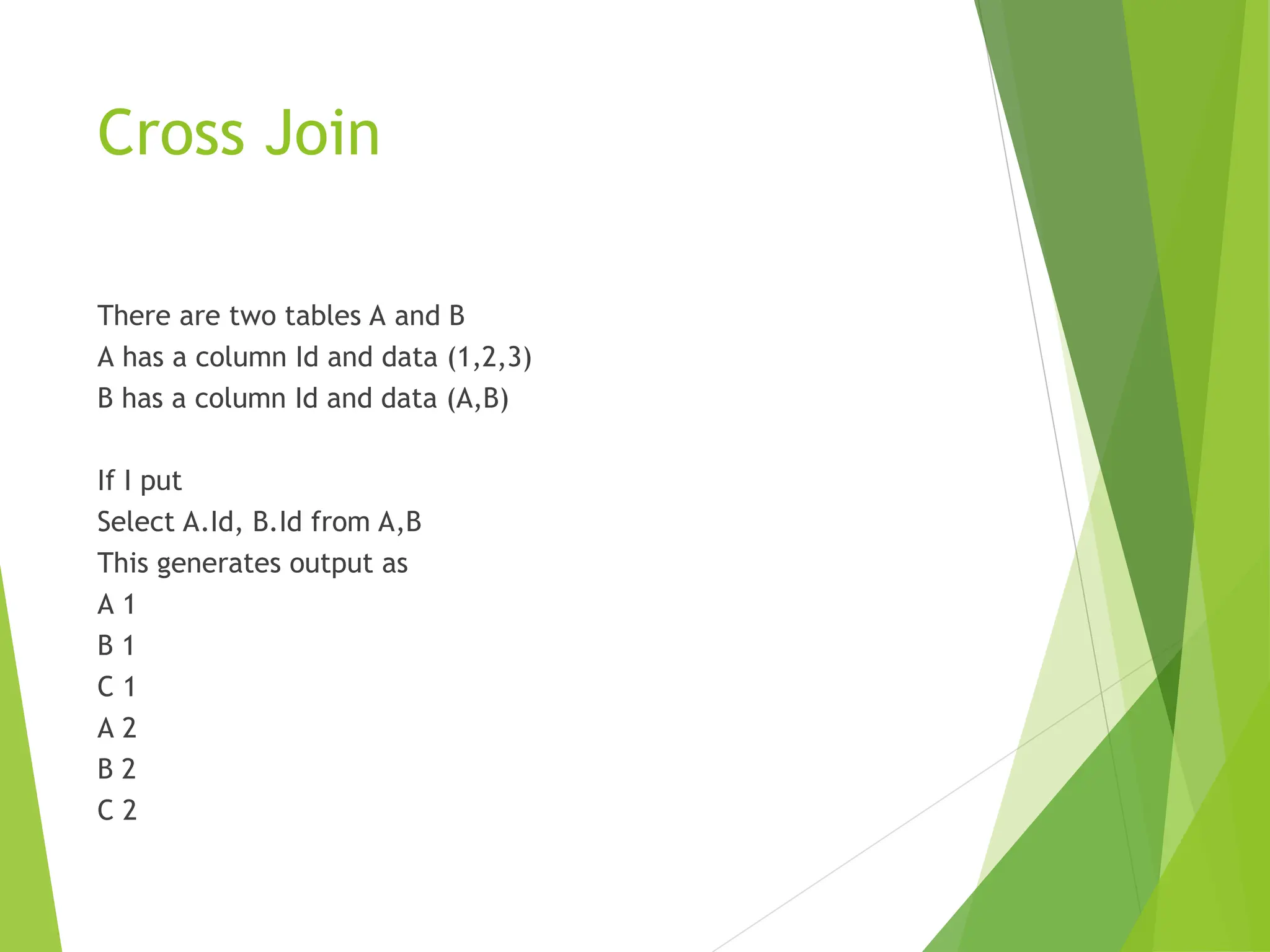Cross Join
There are two tables A and B
A has a column Id and data (1,2,3)
B has a column Id and data (A,B)
If I put
Select A.Id, B.Id from A,B
This generates output as
A 1
B 1
C 1
A 2
B 2
C 2
 