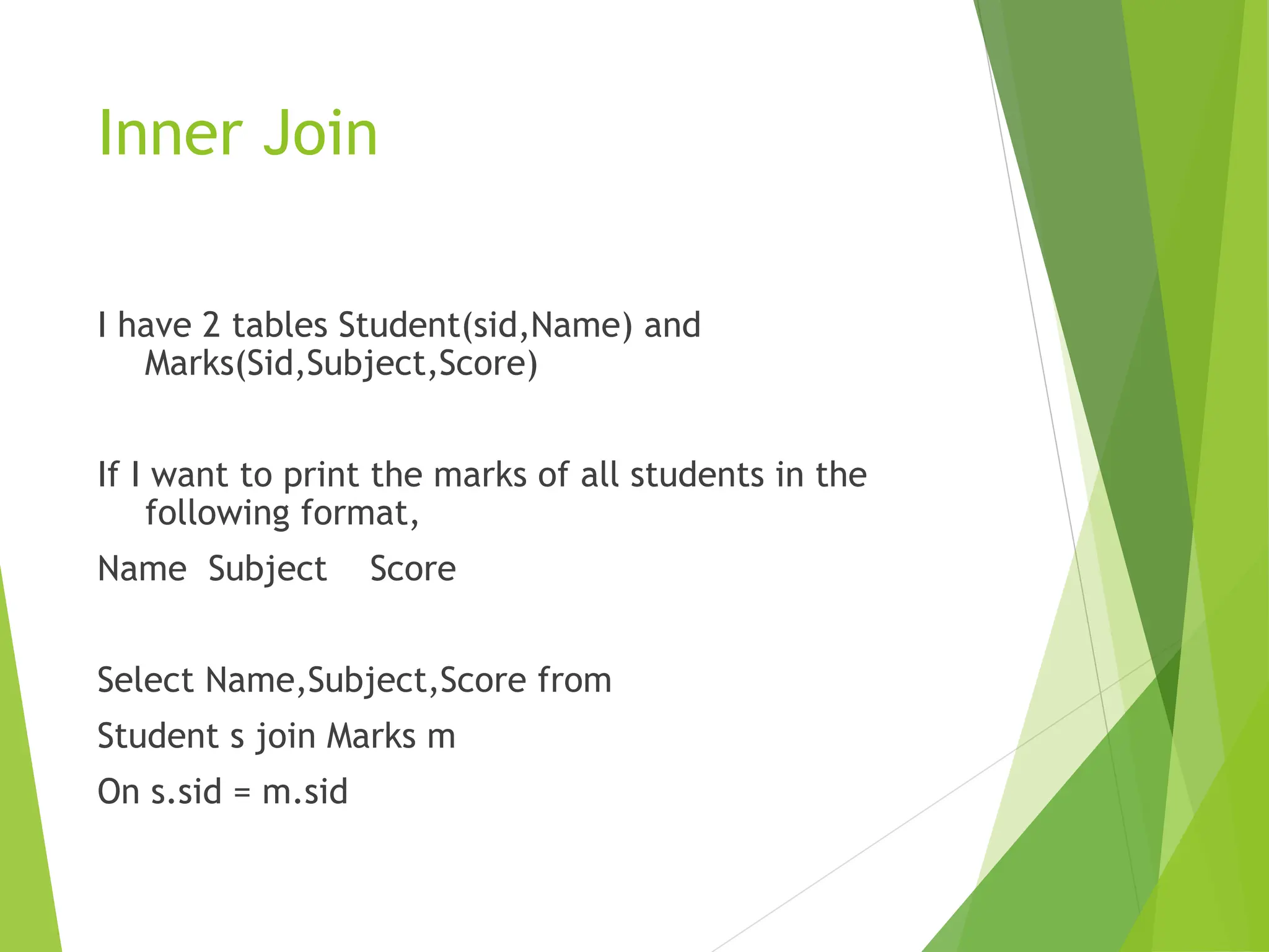Inner Join
I have 2 tables Student(sid,Name) and
Marks(Sid,Subject,Score)
If I want to print the marks of all students in the
following format,
Name Subject Score
Select Name,Subject,Score from
Student s join Marks m
On s.sid = m.sid
 