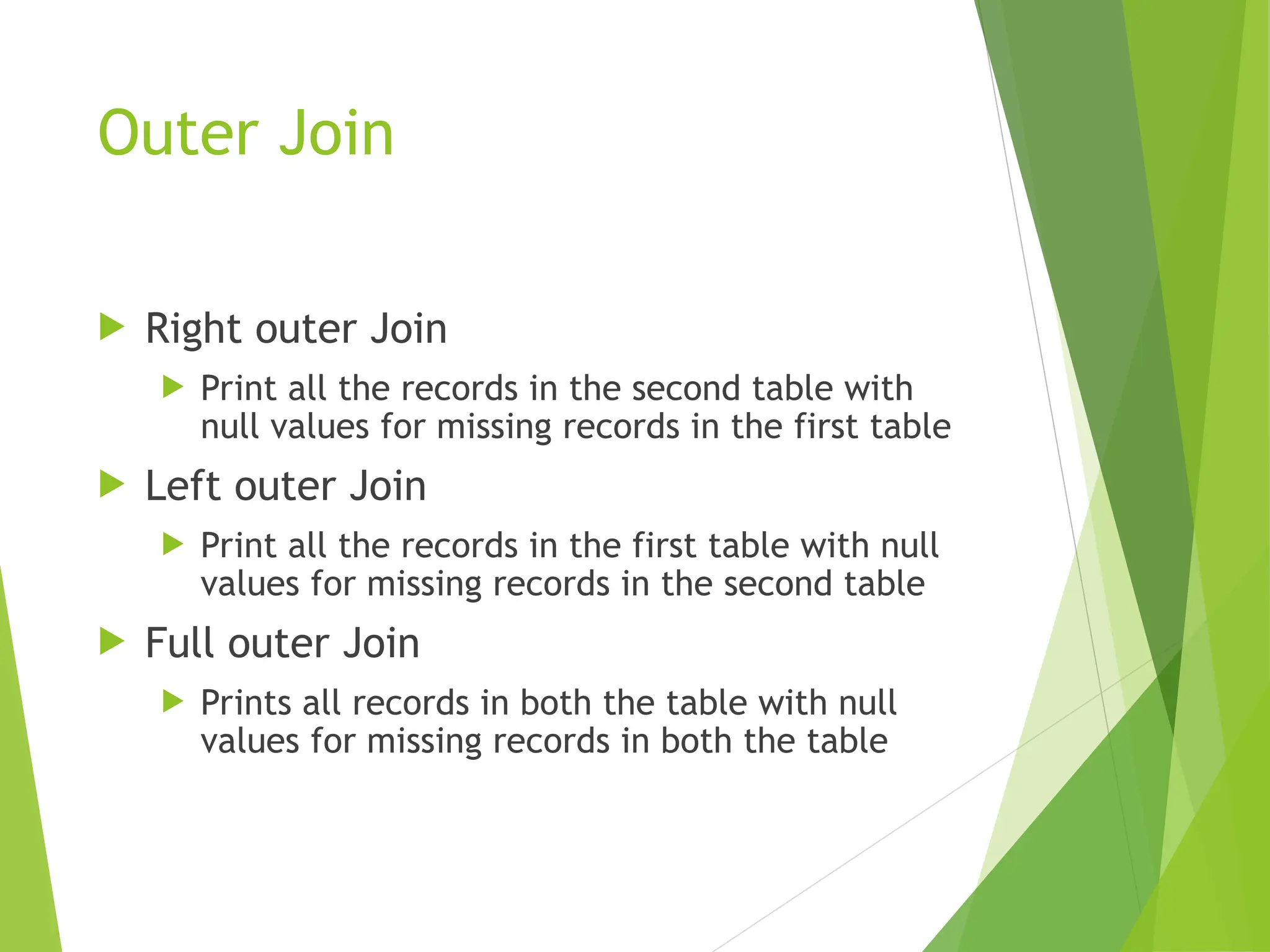 Outer Join
 Right outer Join
 Print all the records in the second table with
null values for missing records in the first table
 Left outer Join
 Print all the records in the first table with null
values for missing records in the second table
 Full outer Join
 Prints all records in both the table with null
values for missing records in both the table
 