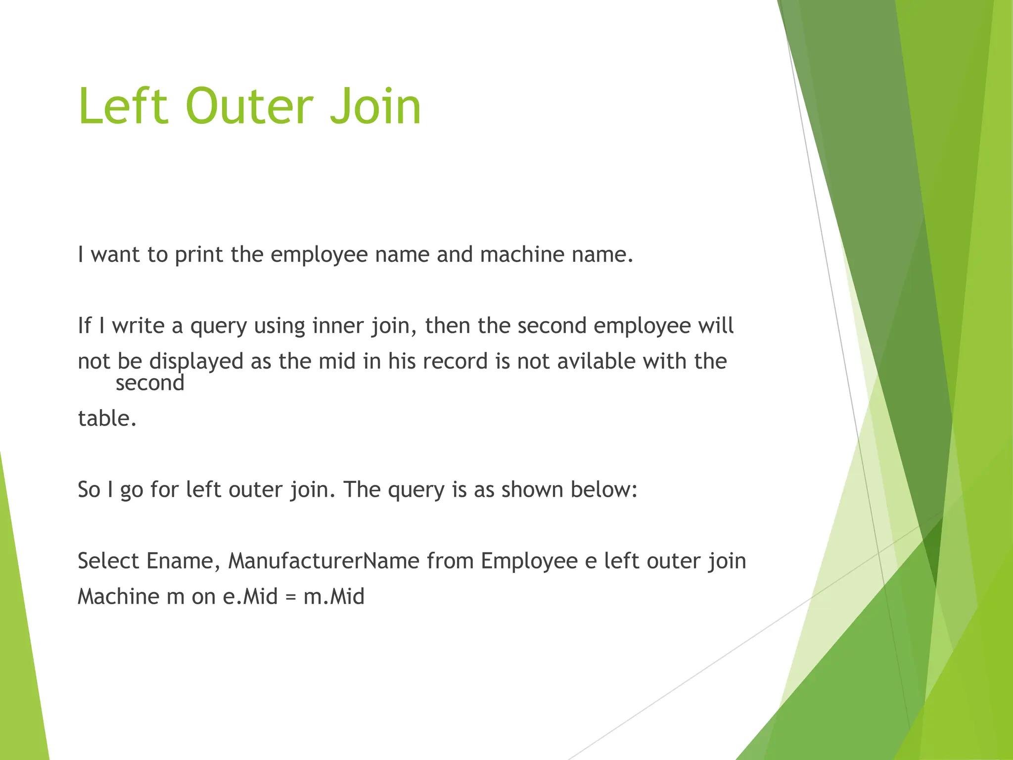 Left Outer Join
I want to print the employee name and machine name.
If I write a query using inner join, then the second employee will
not be displayed as the mid in his record is not avilable with the
second
table.
So I go for left outer join. The query is as shown below:
Select Ename, ManufacturerName from Employee e left outer join
Machine m on e.Mid = m.Mid
 
