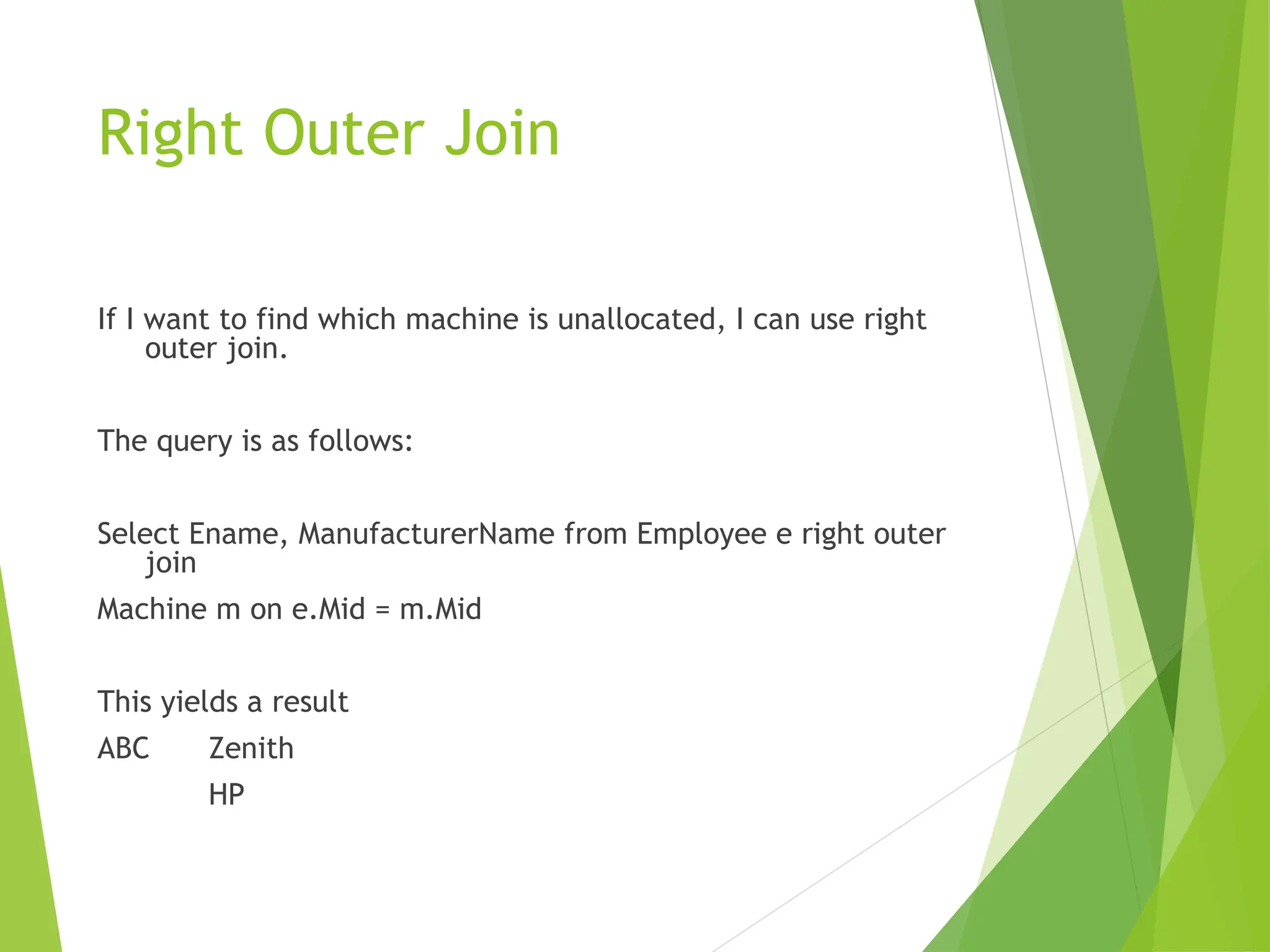 Right Outer Join
If I want to find which machine is unallocated, I can use right
outer join.
The query is as follows:
Select Ename, ManufacturerName from Employee e right outer
join
Machine m on e.Mid = m.Mid
This yields a result
ABC Zenith
HP
 