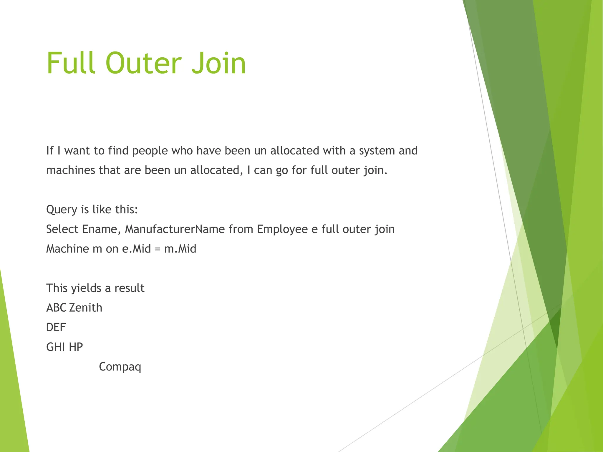 Full Outer Join
If I want to find people who have been un allocated with a system and
machines that are been un allocated, I can go for full outer join.
Query is like this:
Select Ename, ManufacturerName from Employee e full outer join
Machine m on e.Mid = m.Mid
This yields a result
ABC Zenith
DEF
GHI HP
Compaq
 