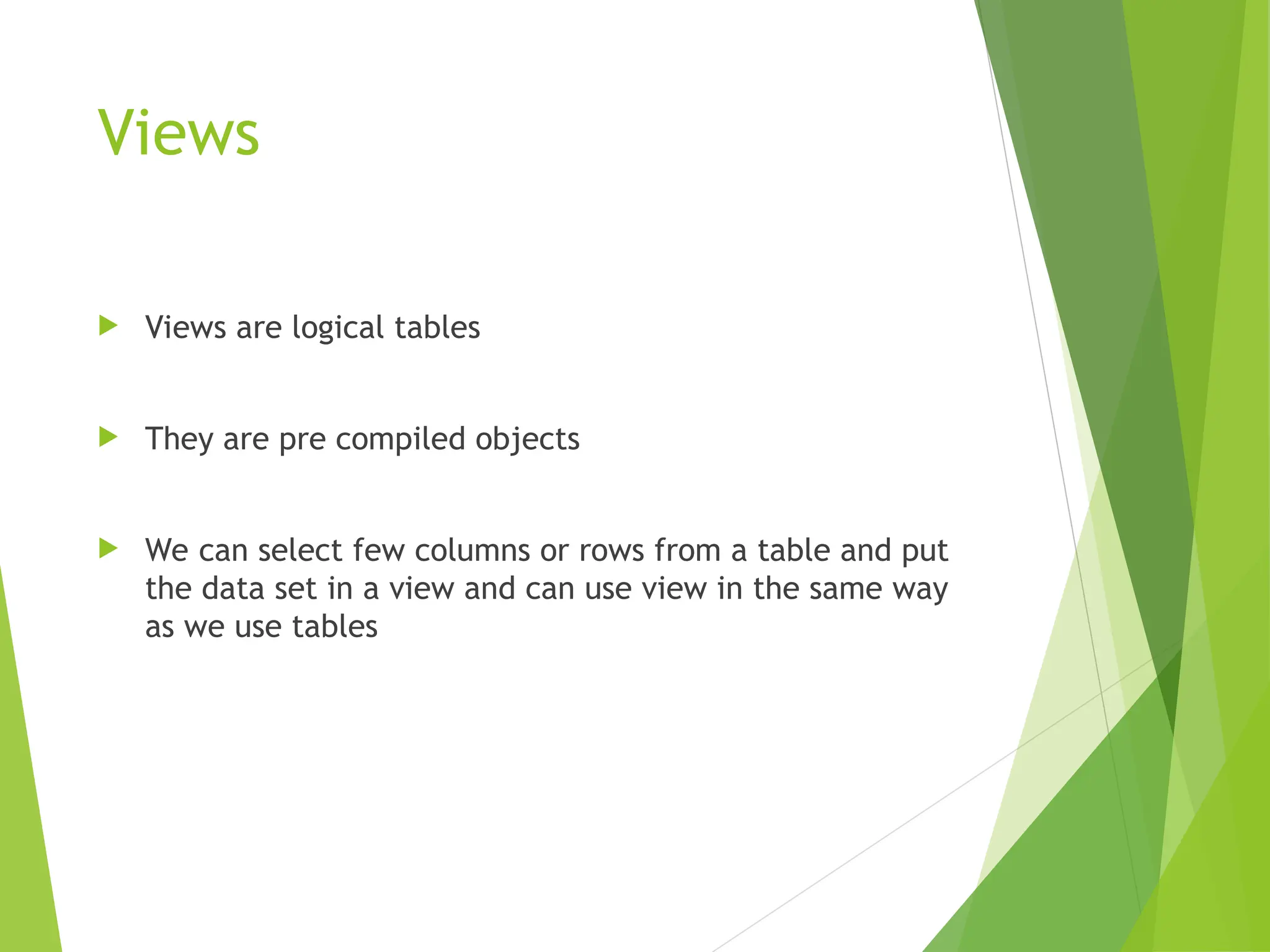 Views
 Views are logical tables
 They are pre compiled objects
 We can select few columns or rows from a table and put
the data set in a view and can use view in the same way
as we use tables
 
