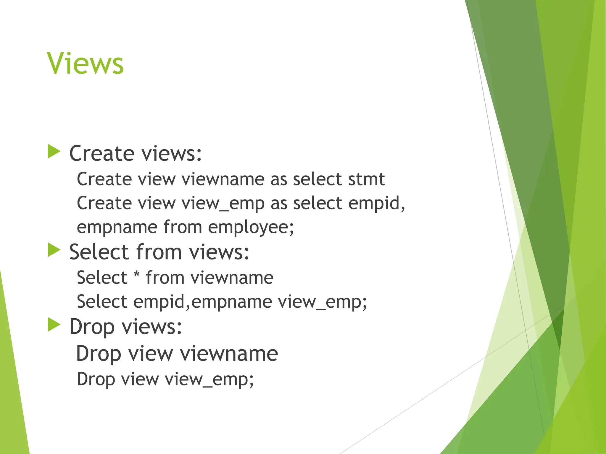 Views
 Create views:
Create view viewname as select stmt
Create view view_emp as select empid,
empname from employee;
 Select from views:
Select * from viewname
Select empid,empname view_emp;
 Drop views:
Drop view viewname
Drop view view_emp;
 