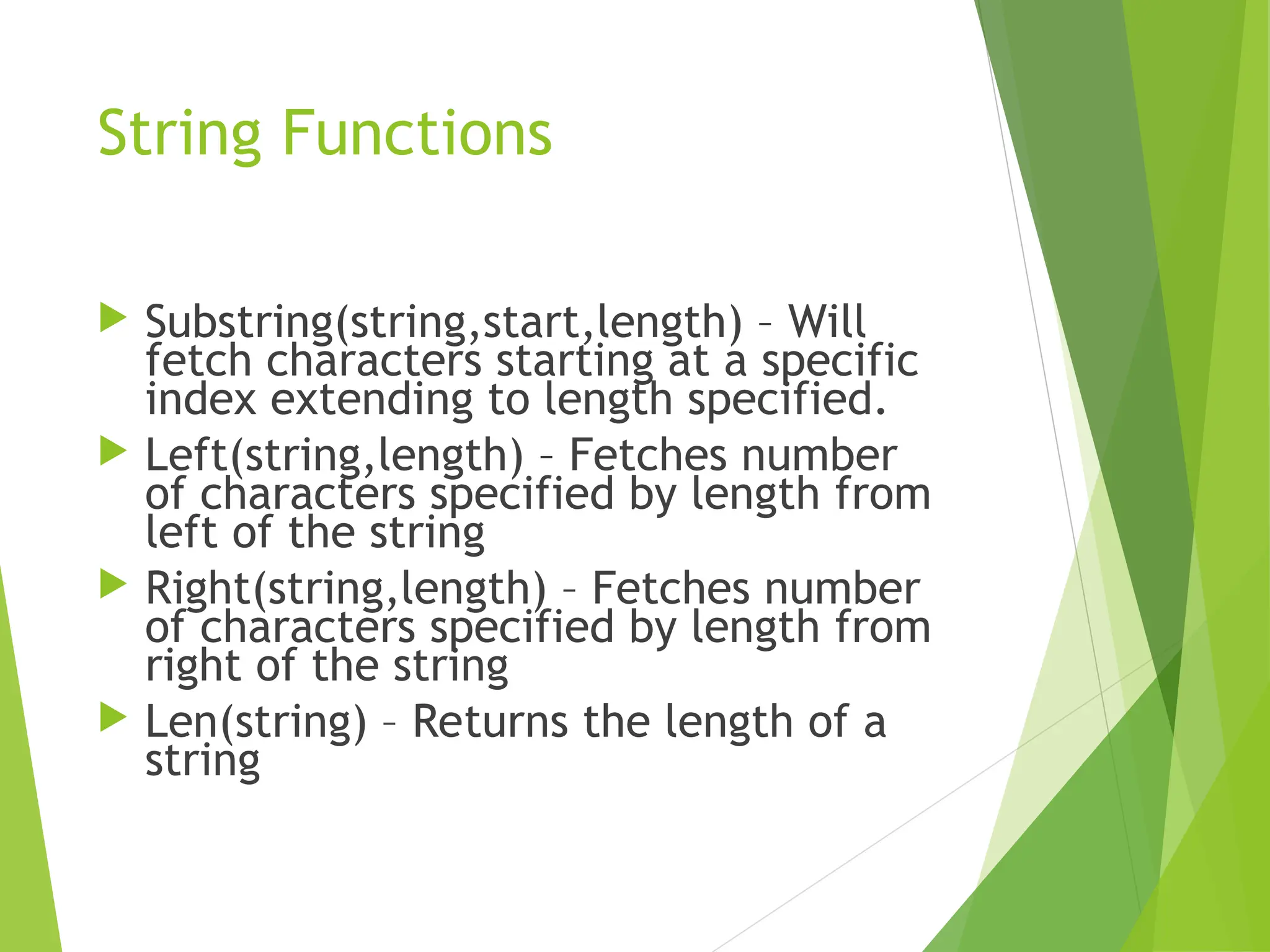 String Functions
 Substring(string,start,length) – Will
fetch characters starting at a specific
index extending to length specified.
 Left(string,length) – Fetches number
of characters specified by length from
left of the string
 Right(string,length) – Fetches number
of characters specified by length from
right of the string
 Len(string) – Returns the length of a
string
 