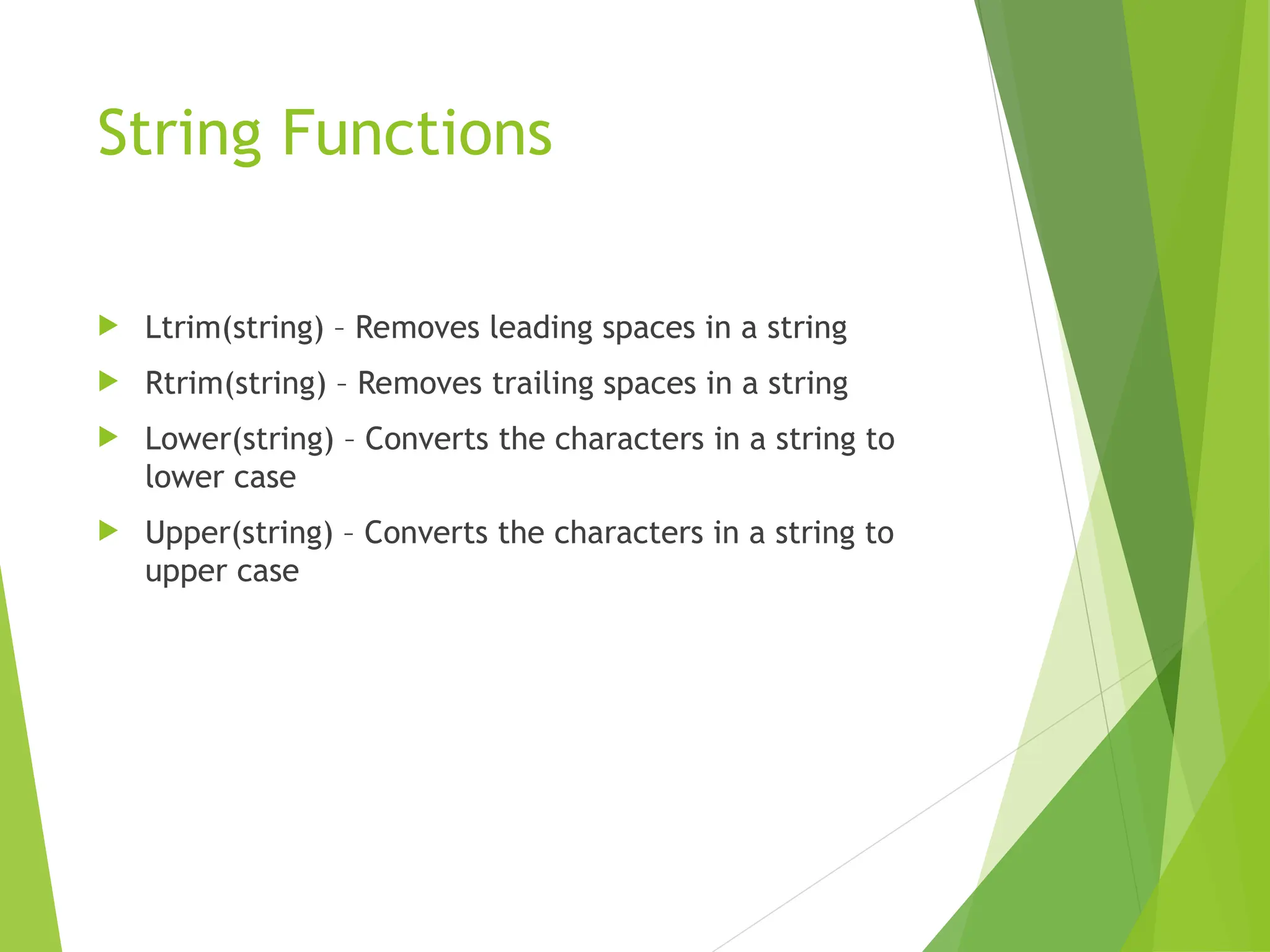 String Functions
 Ltrim(string) – Removes leading spaces in a string
 Rtrim(string) – Removes trailing spaces in a string
 Lower(string) – Converts the characters in a string to
lower case
 Upper(string) – Converts the characters in a string to
upper case
 