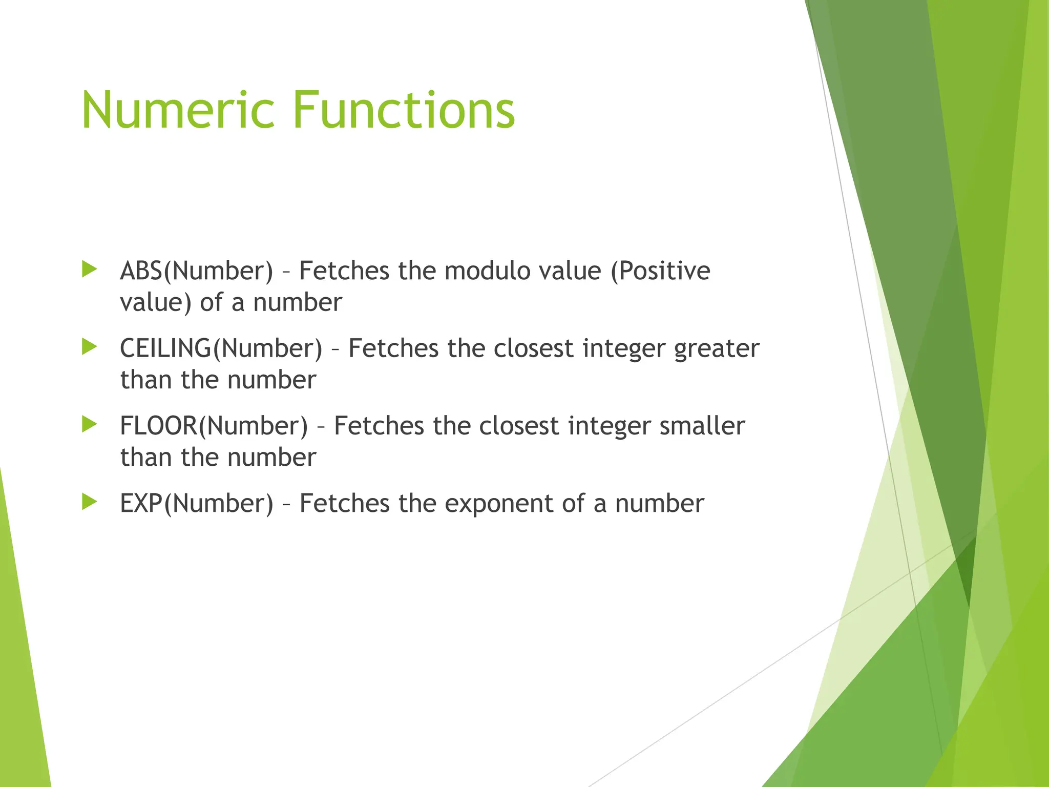 Numeric Functions
 ABS(Number) – Fetches the modulo value (Positive
value) of a number
 CEILING(Number) – Fetches the closest integer greater
than the number
 FLOOR(Number) – Fetches the closest integer smaller
than the number
 EXP(Number) – Fetches the exponent of a number
 