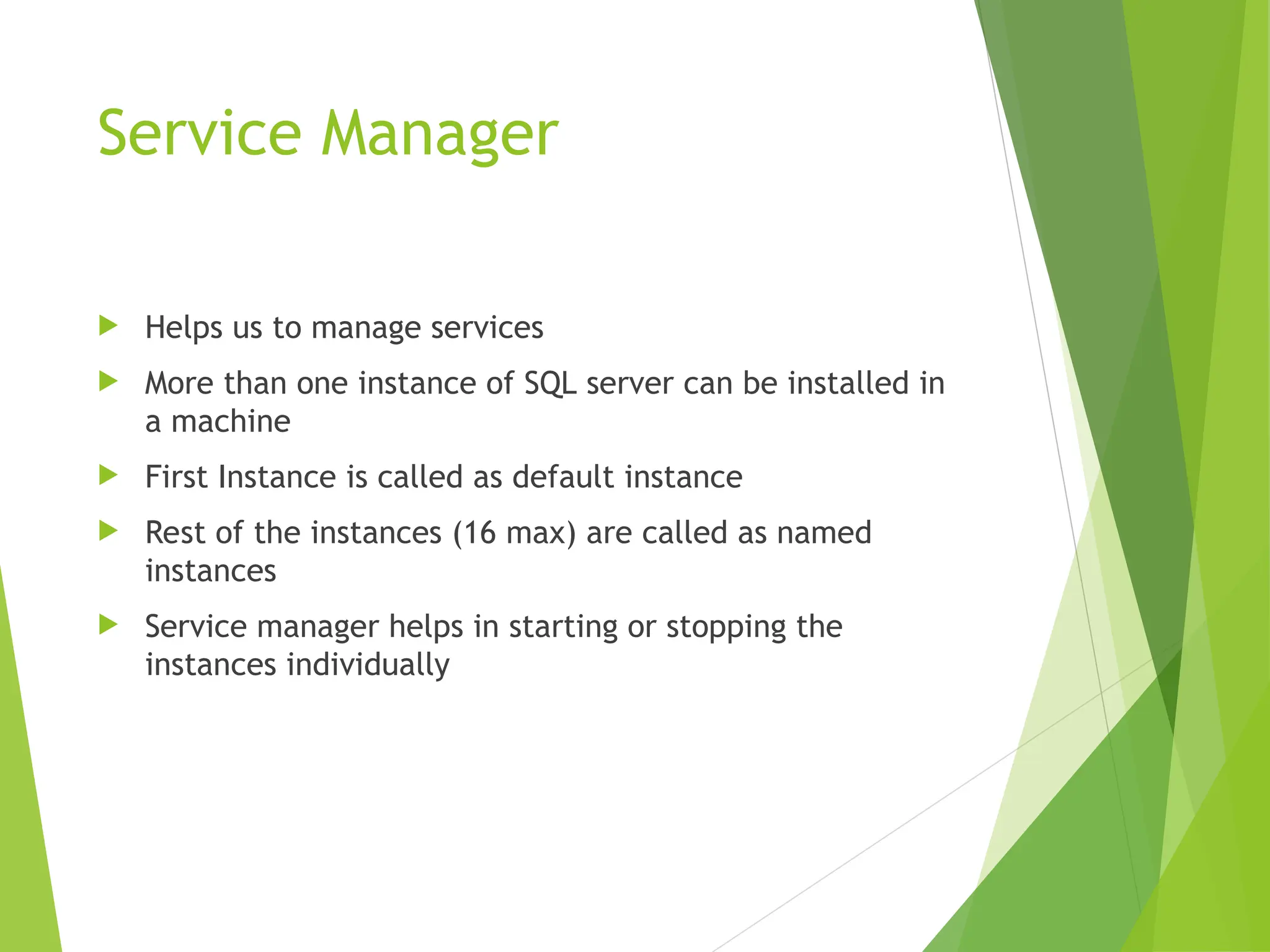 Service Manager
 Helps us to manage services
 More than one instance of SQL server can be installed in
a machine
 First Instance is called as default instance
 Rest of the instances (16 max) are called as named
instances
 Service manager helps in starting or stopping the
instances individually
 