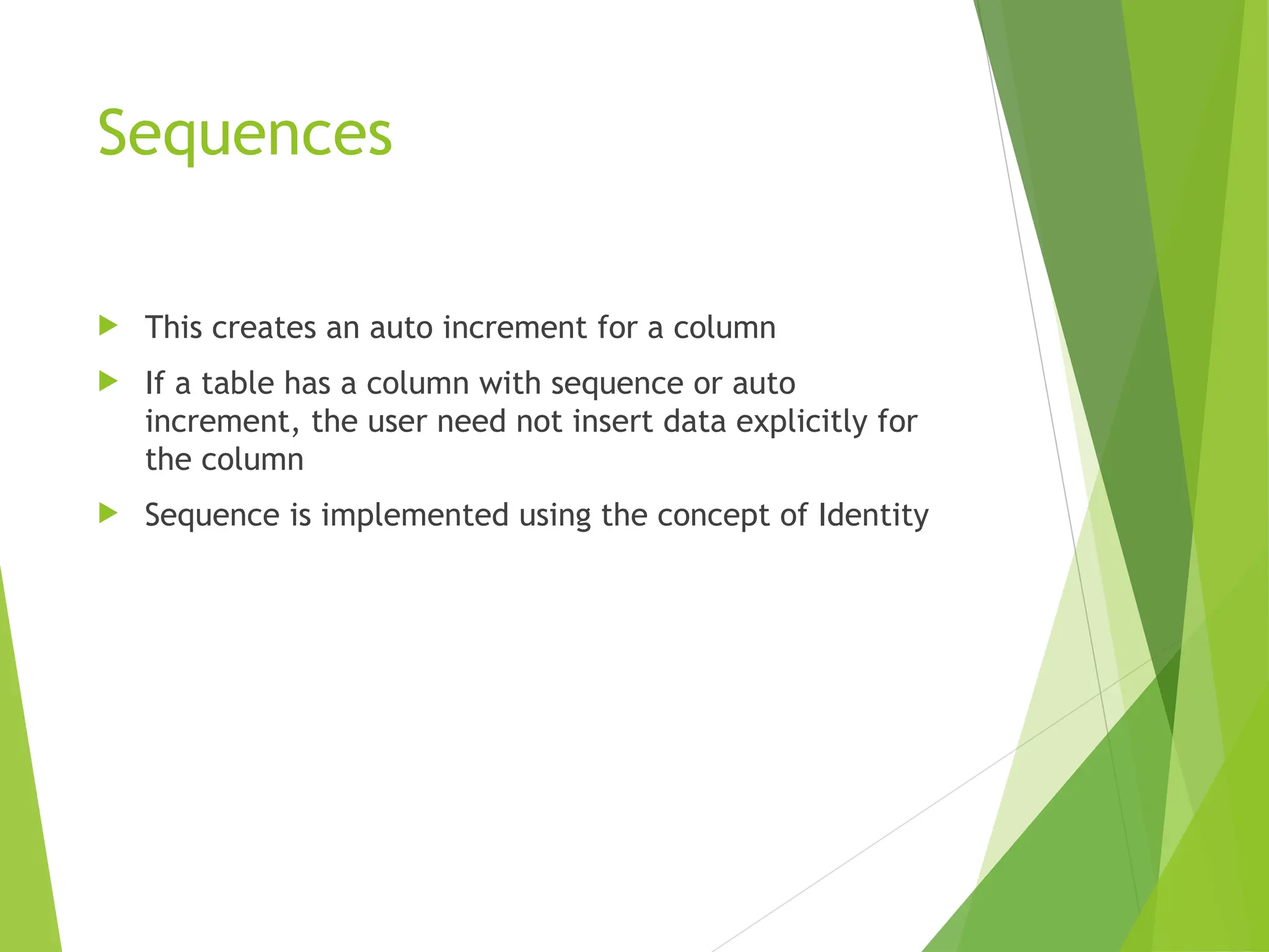 Sequences
 This creates an auto increment for a column
 If a table has a column with sequence or auto
increment, the user need not insert data explicitly for
the column
 Sequence is implemented using the concept of Identity
 