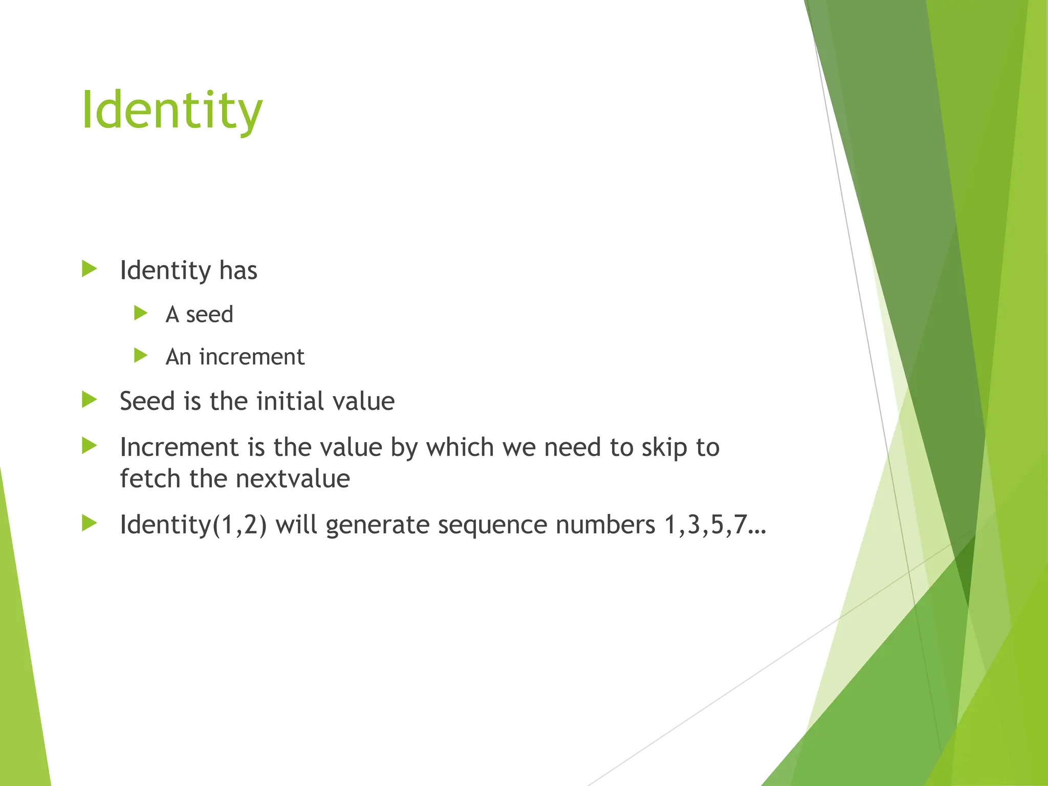 Identity
 Identity has
 A seed
 An increment
 Seed is the initial value
 Increment is the value by which we need to skip to
fetch the nextvalue
 Identity(1,2) will generate sequence numbers 1,3,5,7…
 