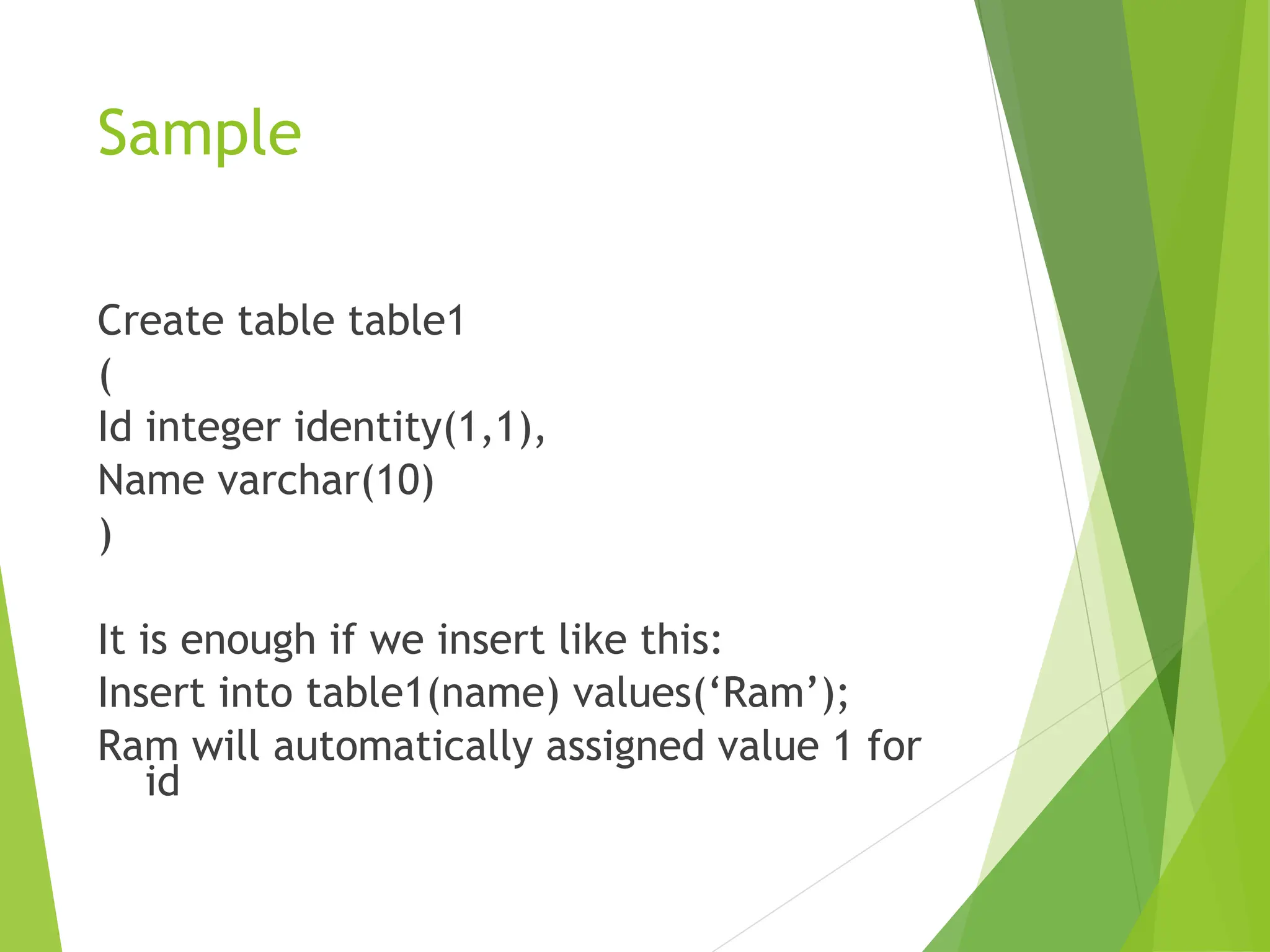 Sample
Create table table1
(
Id integer identity(1,1),
Name varchar(10)
)
It is enough if we insert like this:
Insert into table1(name) values(‘Ram’);
Ram will automatically assigned value 1 for
id
 