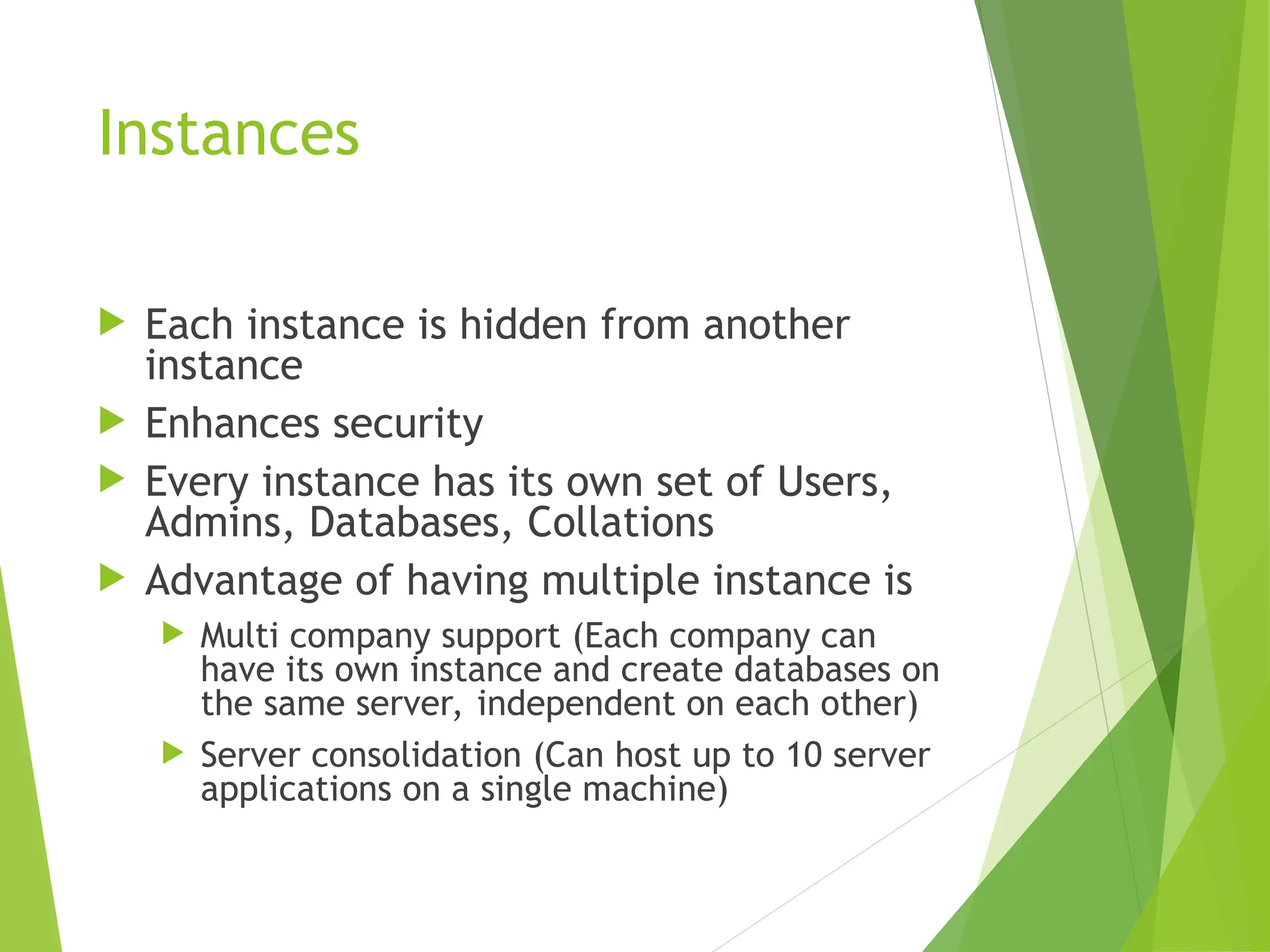 Instances
 Each instance is hidden from another
instance
 Enhances security
 Every instance has its own set of Users,
Admins, Databases, Collations
 Advantage of having multiple instance is
 Multi company support (Each company can
have its own instance and create databases on
the same server, independent on each other)
 Server consolidation (Can host up to 10 server
applications on a single machine)
 