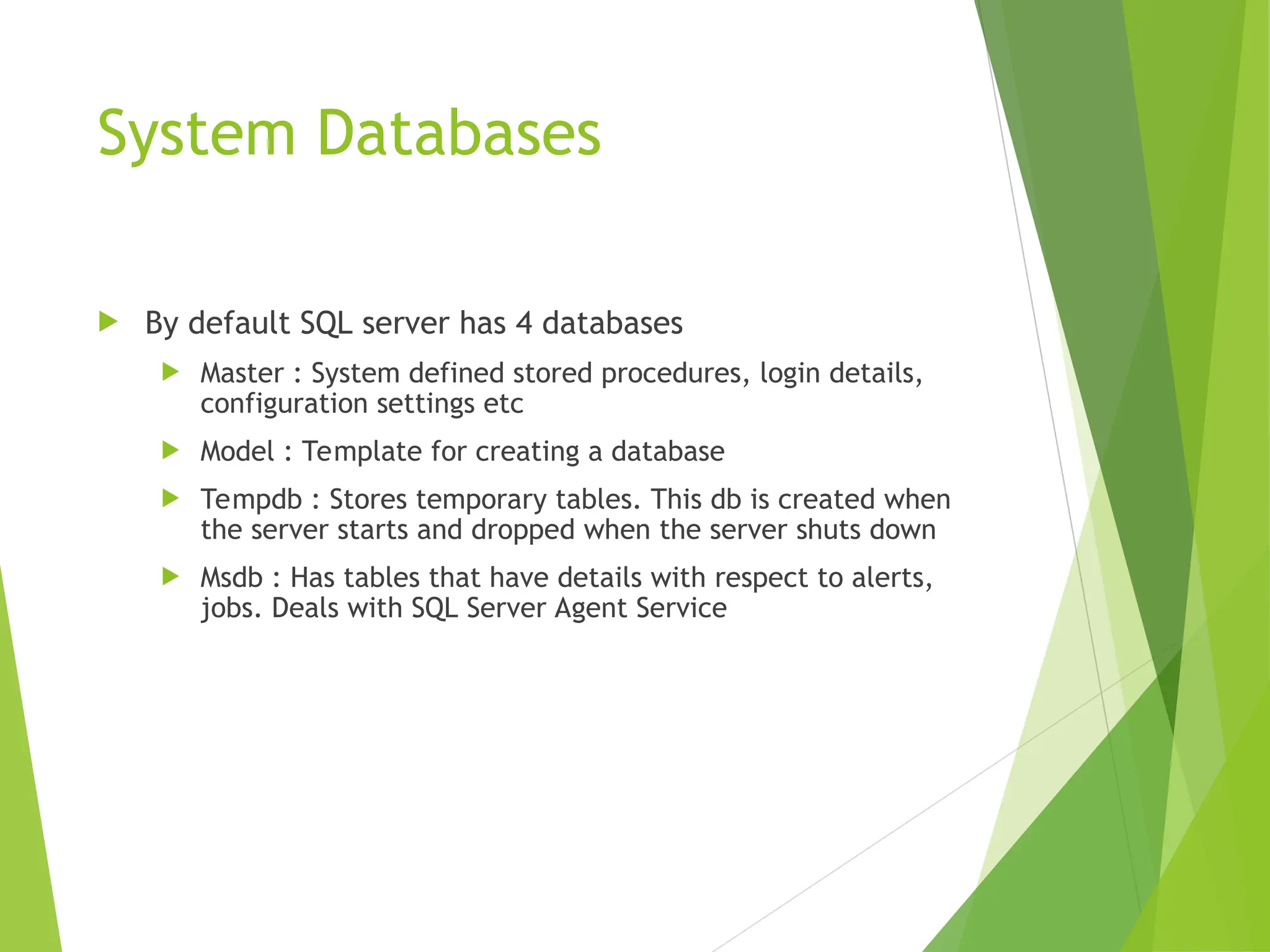System Databases
 By default SQL server has 4 databases
 Master : System defined stored procedures, login details,
configuration settings etc
 Model : Template for creating a database
 Tempdb : Stores temporary tables. This db is created when
the server starts and dropped when the server shuts down
 Msdb : Has tables that have details with respect to alerts,
jobs. Deals with SQL Server Agent Service
 