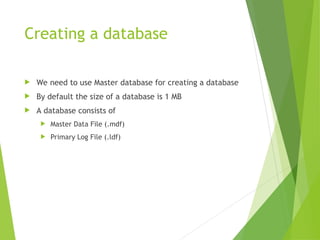 Creating a database
 We need to use Master database for creating a database
 By default the size of a database is 1 MB
 A database consists of
 Master Data File (.mdf)
 Primary Log File (.ldf)
 