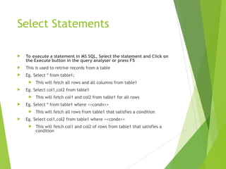 Select Statements
 To execute a statement in MS SQL, Select the statement and Click on
the Execute button in the query analyser or press F5
 This is used to retrive records from a table
 Eg. Select * from table1;
 This will fetch all rows and all columns from table1
 Eg. Select col1,col2 from table1
 This will fetch col1 and col2 from table1 for all rows
 Eg. Select * from table1 where <<condn>>
 This will fetch all rows from table1 that satisfies a condition
 Eg. Select col1,col2 from table1 where <<condn>>
 This will fetch col1 and col2 of rows from table1 that satisfies a
condition
 